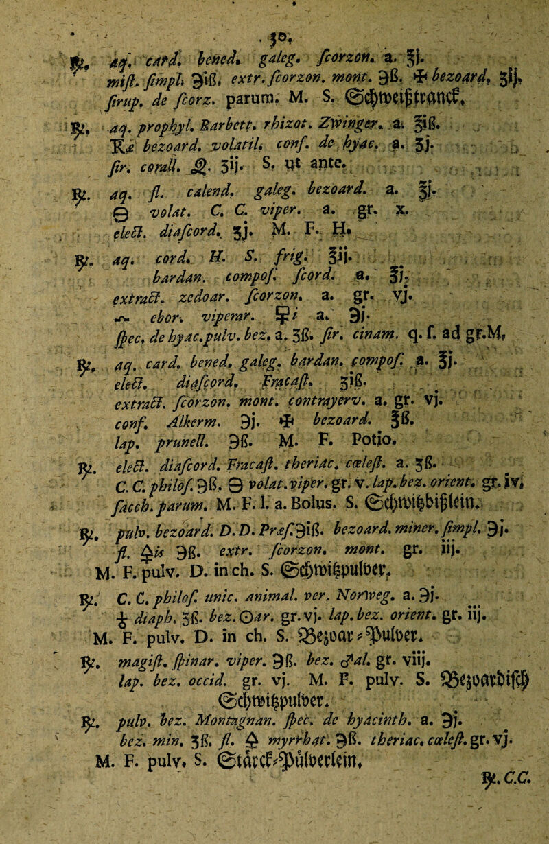 * • *• . - , |o; % bened* gaieg. fiorzott* i. §{. 'mftdflmph $iB# extr. fcorzon. mont. 96. & bezoard, gfj* flrup. de fcorz. parum. M. S. @$tt)ei£ttanc?# «2, aq. prophyt. Barbett. rbizot. Zwingw* *. JtB. .. ■ « TLdbezoard. volatil, conf. de hyac. f. 5j. /r. corall. &. jijr S? ut aute. &. aq. fl- calend. gaieg. 0 volat, C. C. viper. a. gr. • diafcord. jj. M. F. H* 3^e aq. ■ bardan. compof. fcord, 9.' f J. extraffi. zedoar. fcorzon, a. gr. vj. cbor, viperar. Jj?* a. 9j. flec.debyac.pidv.bez.z.^. flr. cinam. q.f. 3(J gf.M# aq. cardo bened. gaieg, bardan, fompof. a. §j. Wtf#. ditjcord. frqcajf. 31B. extrald. fcorzon. mont. contrayerv. a. gr. vj. I' ' conf. Alherm, 9j. *IF bezoard* *$B. /4/. prunell. 9B. M» F* Potio, jfc. elefi. diafcord. Fracaft. theridc. calefi. a. V C. C. philof 9B, 0 volat, viper, gr. V. /4/. bez. orient, gr. Ivi facch. parum. M. F. 3. a. Bolus. S. &. pulv. bezoard, D.D. PrafSifi. bezoard. miner, flmpl. 9). fl, Qis gg. extr. fcorzon. mont. gr. iij. Vi. F. pulv. D. inch. S. 0§m&vAWt W. c. C. philof. unie, animal, ver. Norlveg. a. 9). £ diaph, 5B. bez.Qar. gr.vj. lap.bez. orient. gr. iij. M. F. pulv. D. in ch. S. magift. Jpinar. viper, 9&. bez. ppal. gr. viij. lap. gr. vj. M. F. pulv. S. 3S£}0(W&ifC$ @cf)mi|pufoev. 3^. pulv. bez. Montagnan. Jpec, de hyacintb. a. 9j. bez. min. 3$, fl. Q myrrbat.^R. tberiac. eoelefl.gc.V]. M. F. pulv# s. c.c.