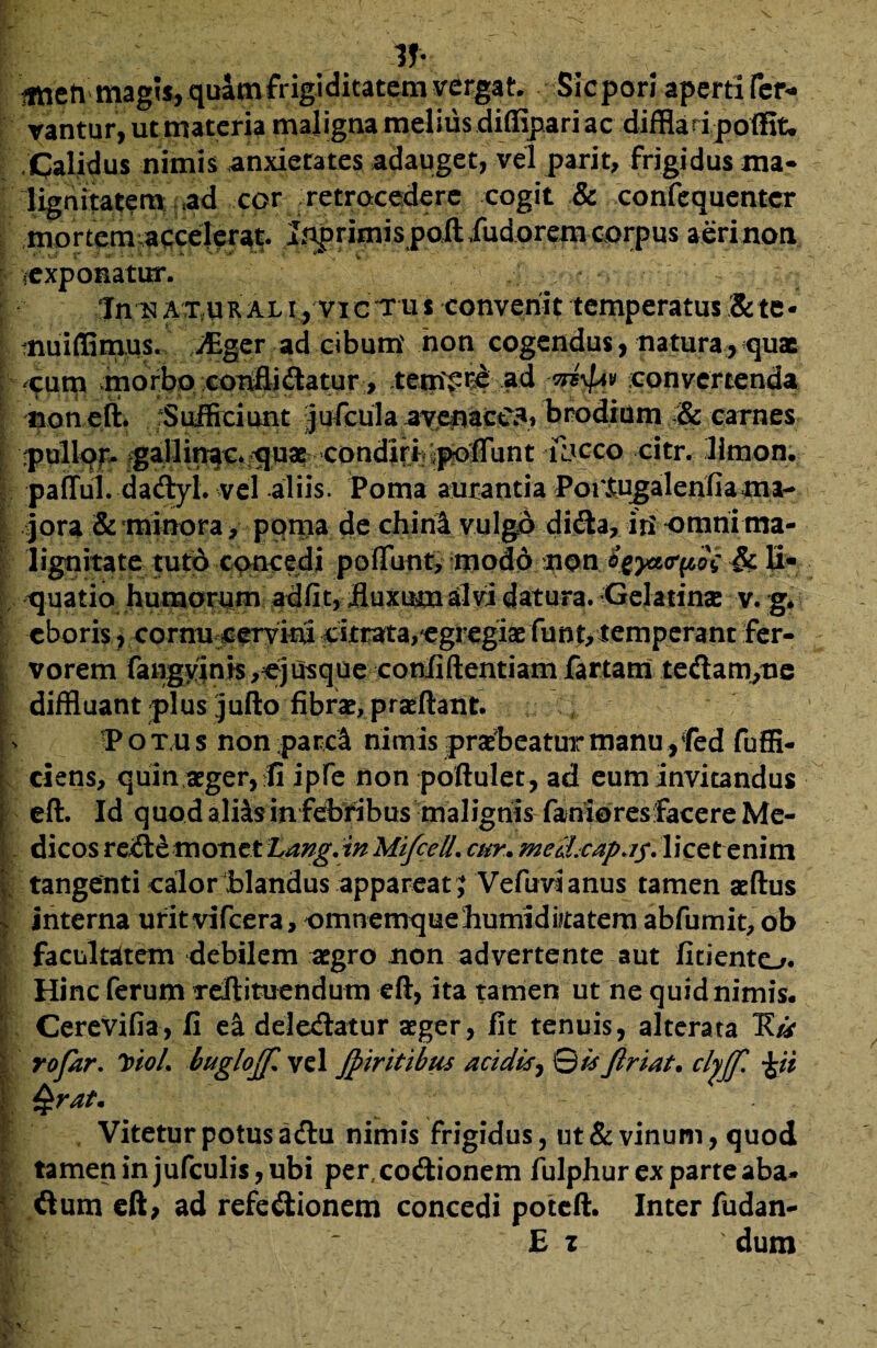 Tf- fmeti magis, quam frigiditatem vergat. Sicpori aperti fer* vantur, ut materia maligna melius diffipari ac diffla d poffit. .Calidus nimis anxierates adauget, vel parit, frigidus ma¬ lignitatem ad cor retrocedere cogit & confequentcr mortemvaqcelerat. Lnprimis poft fudorem corpus aeri non exponatur. In ^ AT.UR At i, vi c t u s convenit temperatus & te - nuiffimus. fflger ad cibum' non cogendus, natura, quae -cum morbo conflidatur , tent£r& ^d convertenda ‘ tion eft. fSufficiunt Jufciila brodium .& carnes pullor ^allin^c^uaE condidi^fflint -lbcco citr. limon. pafful daClyl. vel aliis. Poma amantia Poitugalenfiama- [•. jora & minora, poma de chinl vulgo didta, iri omni ma¬ lignitate tuto concedi .poffunty ifloSd; 'XiW.:S^ya(r^5i •& ii- quatio humorum ad fit, iluxumalvi datura. Gelatinse v. g. eboris, cornu cervini citrata,egregiae funt,temperant fer- i vorem fangyinis ,ejusque confidentiam fartam teClam/ne diffluant plus jufto fibrae, praeftant. Potus nonparcl nimis praebeatur manu, fed fuffi- ciens, quin aeger, fi ipfe non poftulet, ad eum invitandus eft. Id quod ali^s in febribus malignis faniores facere Me¬ dicos reCtemonet Lang.in MifcelL cur. mcihcapa$. licet enim I. tangenti calor blandus appareat ; Vefuvi anus tamen aeftus | interna uritvifcera, omnemquehumidkatemabfumit,ob facultatem debilem aegro non advertente aut fitiento. i Hinc ferum reftituendum eft, ita tamen ut ne quid nimis. Cerevifia, fi e& deleClatur aeger, fit tenuis, alterata 1?/* . rofar. VtoL buglojf. vel jpiritibus acidis, Qis firiat. clyjf. \ti \ Qrat. , Vitetur potus adtu nimis frigidus, ut & vinum, quod tamen in jufculis , ubi per,coitionem fulphur ex parte aba* ftum eft, ad refectionem concedi poteft. Inter fudan- E z ' dum