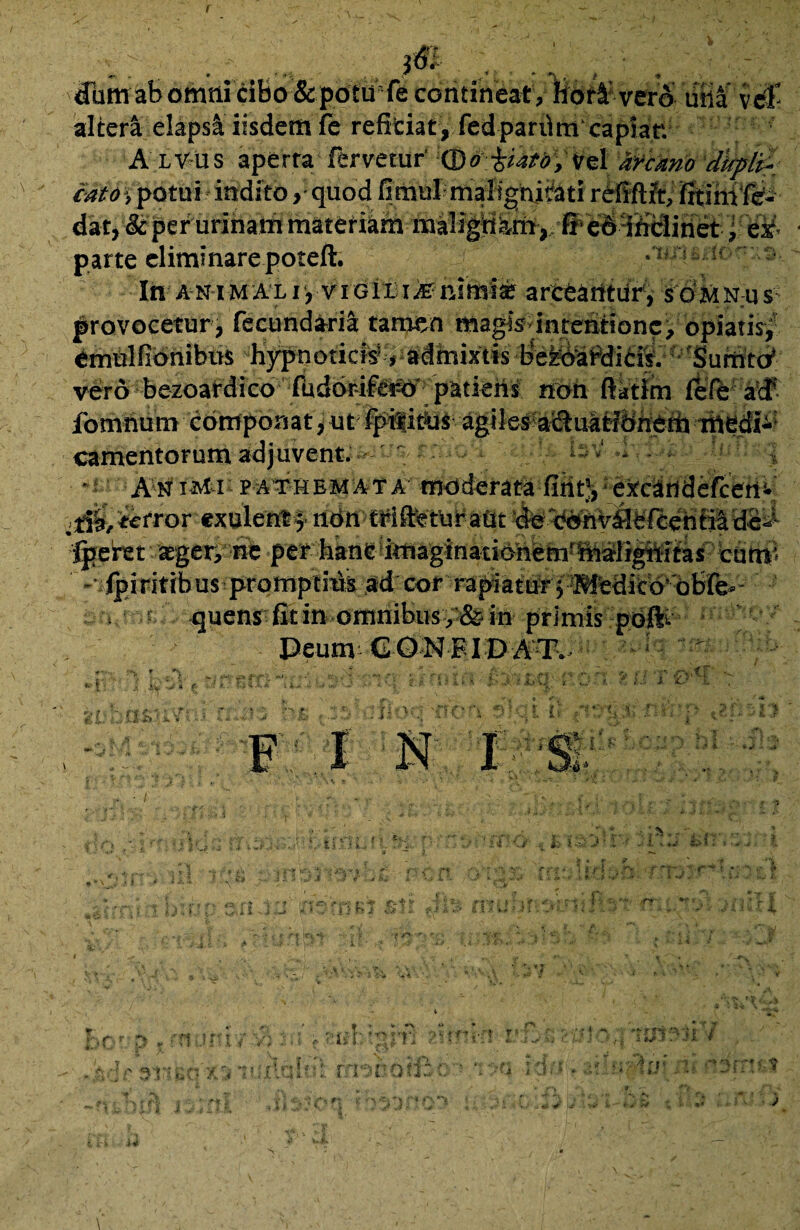 r i ■ j. • ' 0 dum ab omni cibo &potU'fe contineat , Iidr4: vero uba vel- alter4 elapsa iisdem fe reficiat, fedpardm capiar. A lvus aperra fervetur Qo iufo, i/el afcano ditplX: cato i potui indito, quod fi mul malignitati rdfiftft, fitimfe- dat^ &per urinam materiam ma!ign?,mff> edmclinet, ex parte eliminare poteft. •!ir< !! : Iit animal i>viGiia.fe nimis arceantur', s omn;us: provocetur, fecundaril tamen magis interitione, opiatis^ etnUlfinnibus hypnoticis® ^idinixtis be&dabdicis. 'Sufnto1 vero bezoafdico fudbr-ifwer patiehj noh ftatim fefe a\£ fomnum componat, ut fpilitUs agiles adluatiOnem medii camentorum adjuvent. - ' ' r ■ Ssv' .. . ■i fjjptIivtii p-ATHEMATA moderata fifitji:e'xcandefcenv 0$,iefror exulenlf ndn trifteturaut de ednVfleften ^febet sger> ne per banc!itHaginatit>hetnrftiiligiiitas cum' -■.{piritibus promptius ad cor rapiatur j Wfedicb obfe- < rn.r.:. quens fit in omnibus ,fe in primis poft- Deum CONFIDAT. .. — r i r .*> U; hasuv ... ; / i <& 'C''i !. C ^X F I I “«t J -• »:■ i EHi rh i-J .Z it -i ™» r * \ 'l ! r» i 2* ♦.A } * i ' «r k> ■ r-, 1 r? * fff Jit i 4 f' ft .» * V t c fiiir1 V *\ r* \ f » V- ' i *C, Aj 1 , ' 4 r t * & . 4 .Mrsr^: ■ :o 71 fxlqlti: rmnatfi * y i; . ii 2* f '■*; *■' ? 2.) i4 0 V* i s y‘ i i i-:» ii v ui* s XUlTJl / •: i;r f* r.\ r - w I i