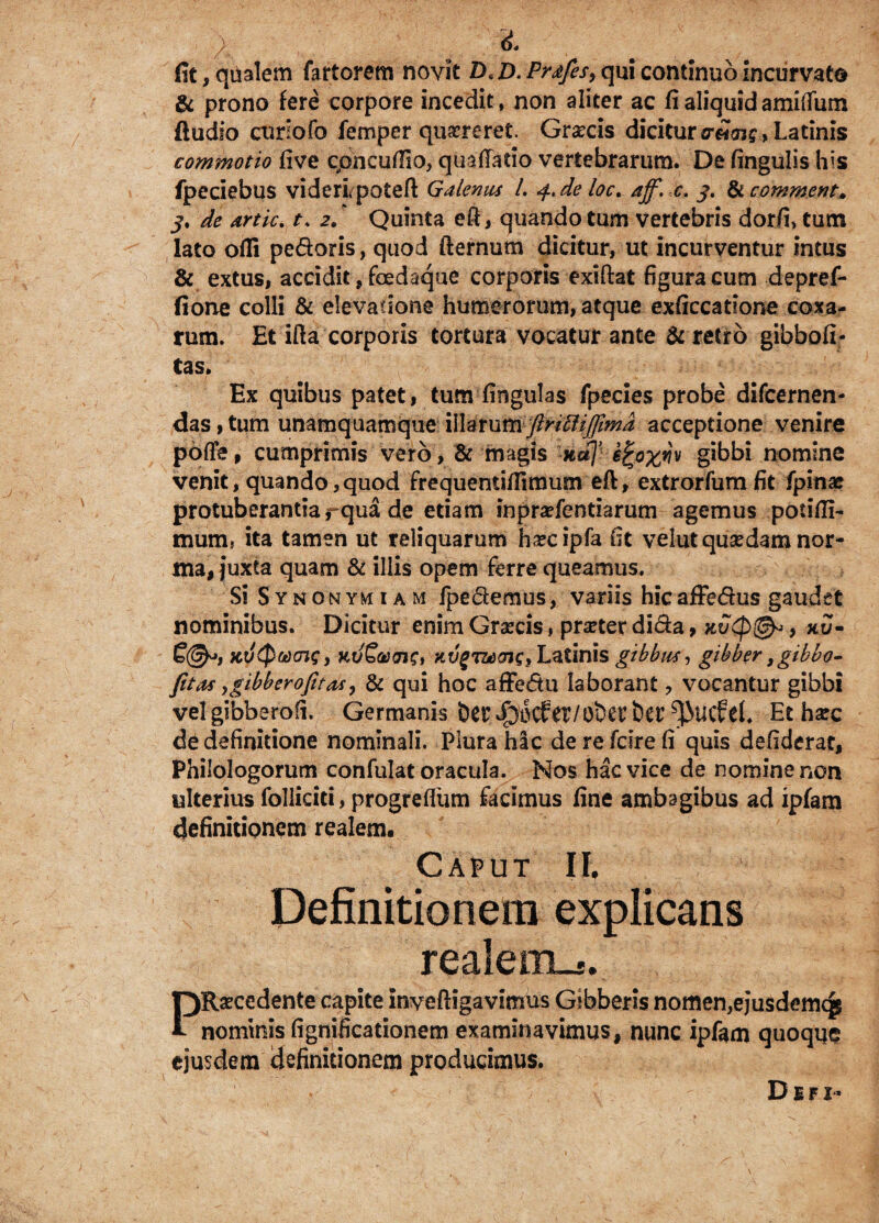 fit, qualem fartorem novit D*D. Pr<£fes> qui continuo incurvato & prono fere corpore incedit, non aliter ac fi aliquidamiifum Audio coriofo femper qu^reret. Graecis dicituro-eJos?, Latinis commotio five cpncufiio, quaftatio vertebrarum. De fingulis his fpeciebus videri potefl Galenus 1. 4* de loc. aff. c. 3. & commem» j, de artic. t. 2/ Quinta efi, quando tum vertebris dorfi» tum lato ofli pedoris, quod fternum dicitur, ut incurventur intus & extus, accidit, foedaque corporis exiftat figura cum depref- fione colli & elevatione humerorum, atque exficcatione coxa¬ rum. Et illa corporis tortura vocatur ante & retro gibbofi- tas. Ex quibus patet , tum fingulas fpecies probe difcernen- das, tum unamquamque \\Yatumftrittiffma acceptione venire pofle, cumprimis vero, & magis not]’ i^oxyv gibbi nomine venit, quando,quod frequentiflimum eft, extrorfumfit fpinae protuberantia rqua de etiam inpradentiarum agemus potifii- mum. ita tamen ut reliquarum h^cipfa fit velut qusedam nor¬ ma, juxta quam & illis opem ferre queamus. Si Synonymum fpedemus, variis hicaffedus gaudet nominibus. Dicitur enim Graecis, pmer dida, kvQ(& , xJ- £©*, kvQmov;, KU&&01C, Latinis gibbus, gibber, gibbo- fitas ygibberofitecsy & qui hoc affedu laborant ? vocantur gibbi vel gibberofi. Germanis Et haec de definitione nominali. Plura hic derefdrefi quis defiderat. Philologorum confulat oracula. Nos hac vice de nomine non ulterius folliciti, progrefliim facimus fine ambagibus ad ipfam definitionem realem. Caput II. Definitionem explicans realeuLj. PRaecedente capite inveftigavitnus Gibberis nomen,ejusdemqs * nominis fignificationem examinavimus, nunc ipfam quoque ejusdem definitionem producimus. D i f 1•