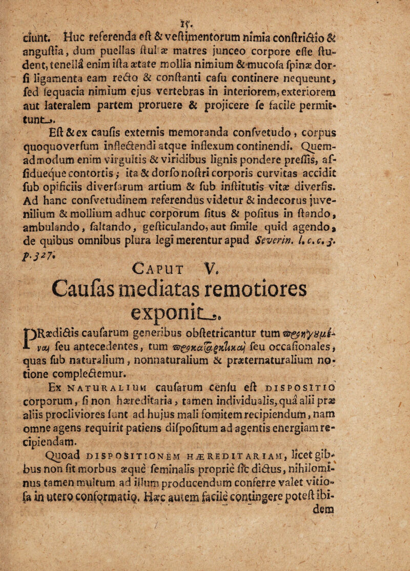 a ' '; Hk ciunt. Huc referenda eft & veflimentorum nimia conftri&io & anguftia, dum puellas ilul x matres junceo corpore efle Au- dent, tenella enim ifta aetate mollia nimium & mucofa fplnae dor- fi ligamenta eam redo & conflanti cafu continere nequeunt, fed iequacia nimium ejus vertebras in interiorem, exteriorem aut lateralem partem proruere & projicere fe facile permit* tuntj. Eft&ex caufis externis memoranda confvetudo, corpus quoquoverfum infietendi atque inflexum continendi. Quem¬ admodum enim virgultis & viridibus lignis pondere preflis, af- fidueque contortis ,• ita <k dorfonoftri corporis curvitas accidit fub opificiis diverlarum artium & fub inftitutis vita? diverfis. Ad hanc confvetudinem referendus videtur & indecorus juve¬ nilium & mollium adhuc corporum fitus & pofitus in flando, ambulando, faltando, gefticulando, aut fimile quid agendo * de quibus omnibus plura legi merentur apud Severin. /.r.c. t-S27i - - Caput V. , Caufas mediatas remotiores exponite PRa?di&is caufarum generibus obftetricantur tum veq feu antecedentes, tum &&KU&j»KliHobj feu occafionales* quas fub naturalium, nonnaturalium & praeternaturalimn no¬ tione complectemur. Ex naturalium caufarum cenfu eft dispositio corporum, fi non hereditaria , tamen individualis, qua alii pne aliis procliviores funt ad hujus mali fomitem recipiendum, nam omne agens requirit patiens difpofitumad sgentisenergiamre- cipiendam. Quoad DISPOSITIONEM HiEREDIT ARIAM, licetgib^ bus non fit morbus a?que feminalis proprie fe dites, nihilomi¬ nus tamen multum ad illuni producendum conferre valet vitio- fa in utero conformatio. H#c amem facile contingere poteft ibi¬ dem