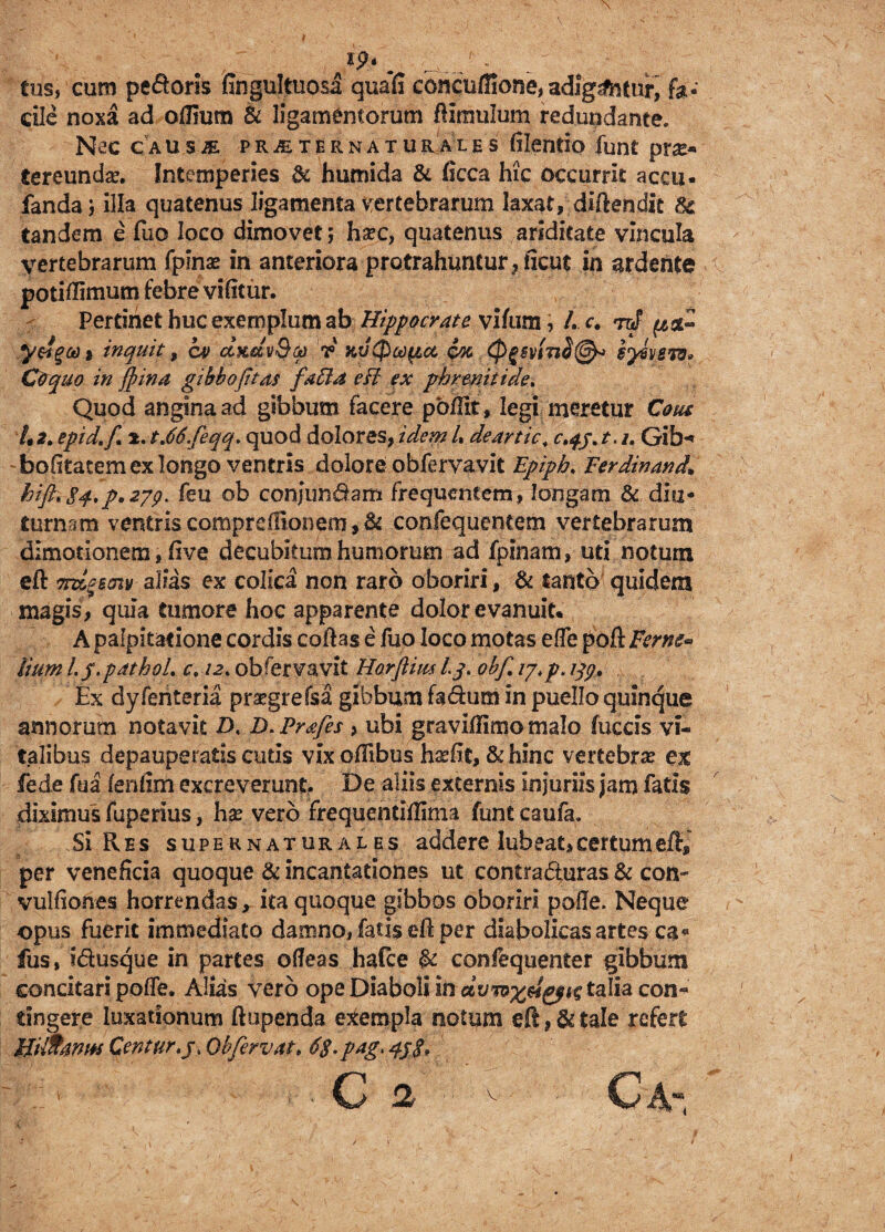 tus, cum pedoris fingultuosa quafi cbncuffiorje, adigatur, cile noxa ad ofiium & ligamentorum ftimulum redundante. Nec causje. pr^ternaturales ftlentio funt ptx* tereunda?. Intemperies & humida & ficca hic occurrit accu- fandaj illa quatenus ligamenta vertebrarum laxat, diftendit tandem e fuo loco dimovet; ha?c, quatenus ariditate vincula vertebrarum fplnas in anteriora protrahuntur, ficut in ardehte v potiftimum febre vifitur. Pertinet huc exemplum ab Hippocrate viftim, /. c. rcJ y&gu i inquit, cv ctfutvQa v KV0a)^icc coc <P%6yln$(&> iy&vem* Coquo in fyina gibbo fitas faUd eft ex phrenitide. Quod angina ad gibbum facere pbftk, legi meretur Cous !t2. epid.f 2. t,66.feqq. quod dolores, idem /. deartic. c^j.t.i. Gib** -feofitatem ex longo ventris dolore obfervavit Epiph. Ferdinand* hifttS4.p*2yp> feu ob confundam frequentem, longam & diu* turnam ventriscompredionem,6i confequentem vertebrarum dimotionem, five decubitum humorum ad fpinam, uti notum eft Ttdgsmv alias ex colica non raro oboriri, & tanto quidem magis, quia tumore hoc apparente dolor evanuit* A palpitatione cordis coftas e fuo loco motas efie po{kFerne* lium L f.pathoL c. /2. obfervavit Horflim Lq. obf 17.p. iqp0 Ex dyferiteria prsegrefsa gibbum fadum in puello quinque annorum notavit Z>. D. Prafes, ubi graviftlmo malo fuccis vi¬ talibus depauperatis cutis vix oftibus h^fit, & hinc vertebrae ex fede fua fenfim excreverunt. De aliis externis injuriis jam fatis diximus fuperius, hae vero frequentiftima funt caufa. Si Res supernatural es addere lub eat, certum eft* * per veneficia quoque & incantationes ut contraduras & con- vuifiones horrendas, ita quoque gibbos oboriri pofie. Neque opus fuerit immediato damno, fatis eft per diabolicas artes ca« fus, idusque in partes ofieas hafce & confequenter gibbum concitari pofie. Alias vero ope Diaboli in talia con« tingere luxationum ftupenda exempla notum eft tale refert Hilltanw Centur.j, Ob fervat, 6$.pag> qj$.