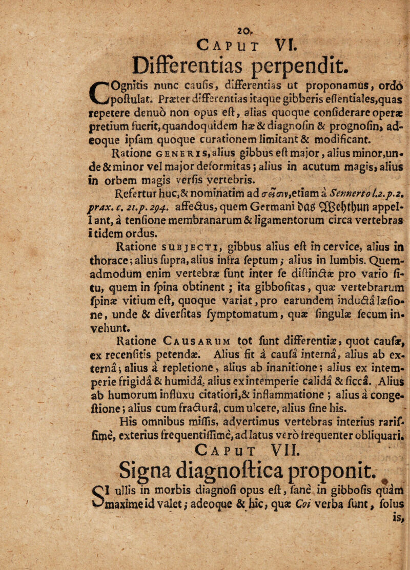 20, Caput VI. Differentias perpendit. COgnitis nunc caufis, differendas ut proponamus, ordo poftulat. Praeter differentias itaque gibberis efientiales,quas repetere denuo non opus eft, alias quoque confiderare operae pretium fuerit,quandoquidem hx & diagnofin & prognofin, ad- eoque ipfam quoque curationem limitant & modificant. Ratione generis, alius gibbus eft major, alius minor,un¬ de & minor vel major deformitas $ alius in acutum magis, alius in orbem magis verfis vertebris. Refertur huc,& nominarim ad creicnv,etiam a SermertoLz.p.z. prax. e, 2i.p. 294. affedus, quem Germani ^X8c^t!)Un appel- lant,a tenfione membranarum & ligamentorum circa vertebrae itidem ordus. Ratione subjecti, gibbus alius eft in cervice, alius in thorace;aliusfupra,alius infra feptum,• alius in lumbis. Quem¬ admodum enim vertebras funt inter fe diffinde pro vario li¬ tu, quem in fpina obtinent; ita gibbofitas, quas vertebrarum fpina? vitium eft, quoque variat, pro earundem induda laefio- tie, unde & diverfitas fymptomatum, quae lingula? fecum in¬ vehunt. Ratione Causarum tot funt differentia?, quot caufa?, ex recenfiris petenda?. Alius fit a caufa interna, alius ab ex¬ terna ; alius a repletione, alius ab inanitione; alius ex intem¬ perie frigida & humida- alius ex intemperie calida &ficca. Alius ab humorum influxu citatiori,& inflammatione *, alius a conge- ftione; alius cum fradura, cum ulcere, alius fine his. His omnibus miliis, advertimus vertebras interius rarif- fime, exterius frequentiffime, ad latus ve ro frequenter obliquari. Caput VII. Signa diagnoftica proponit. # QI ullis in morbis diagnofi opus eft, fane in gibbofis quam Omaxime id valet ,*adeoque & hic, qua? Coi verba funt, folus - ~ * is# r