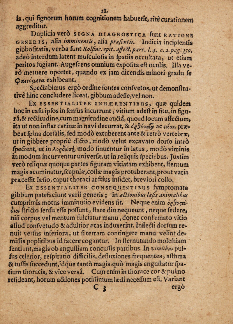 11» is, qui fignorum horum cognitionem habuerit, rite curationem aggreditur. Duplicia vero signa diagnostica funt ratione generis, alia imminentis, alia prafentis. Indicia incipientis gibbofitatis, verba funt Rolfinc. epit. ajfeffi.part. /. c. 2.pag.jpo. adeo interdum latent mufculofis in fpatiis occultata, ut edam peritos fugiant. Augefcens omnium expofita eft oculis. Illa ve¬ ro metuere oportet, quando ex jam dicendis minori gradu fe Qa4vd(isv& exhibeant* Spedabimus ergo ordine fontes confvetos, ut demonftra- tive hinc concludere liceat, gibbum adefle?vel non. Ex essentialiter inhjerentibus, quse quidem hoc in cafu ipfos in fenfus incurrunt 3 vitium adeft in filu, in figu¬ ra^ reditudine,cum magnitudine auda, quoad locum affedum, ita ut non inftar carinae in navi decurrat, & dffirpiQ* ac &&<nprae¬ beat fpina dorfalis, fed modo extuberent ante & retro vertebrae, ut in gibbere proprie dido, modo velut excavato dorfo intro fpedent, ut in modo finuentur in latus, modo viminis in modum incurventur univerfa^ut in reliquis fpeciebus. juxtim vero reliquae quoque partes figuram vitiatam exhibent, /lenium magis acuminatur,fcapu!ae;coftae magis protuberant,prout varia praecellit Iaefio, caput thoraci ardius infidet, breviori collo. Ex essentialiter consequentibus fymptomata gibbum patefaciunt varii generis; irt affiionibus Ufis animalibus cumprimis motus imminutio evidens fit. Neque enim Stot Arido fenfu efle pofiunt, ftare diu nequeunt, neque federe, nili corpus vel mentum fulciatur manu, donec confirmato vitio aliud confvetudo &adukior a?tas induxerint. Infiedi dorfum re¬ nuit verfus inferiora, ut fi terram contingere manu velint de- miflis poplitibus id facere cogantur. In fiernutando molefiiam ' fentiunt,magis obanguftiam concuftis partibus. In vitalibus pul- fuscelerior, refpiratio difficilis, defluxiones frequentes, afthma &tuflis fuccedunt,idque tanto mag?s>qu6 magis anguftatur fpa- tium thoracis, & vice versa. Cum enim in thorace cor & pulmo refideant, horum ad;iones potiffimum laedi necefium eft. Variant C $ ergo