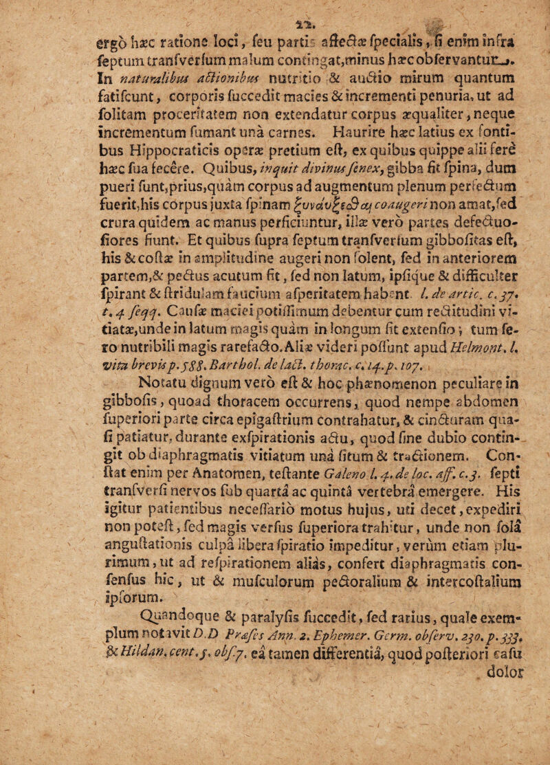 I*. ergo haec ratione loci, feu partis affecta? fpecialfs , S enim infra feptum tranfverfum malum contingat,minus ha?cobfervantuii_>. In naturalibus atiionibm nutritio U auctio mirum quantum fadfcunt> corporis fuccedit macies & incrementi penuria, ut ad folitam proceritatem non extendatur corpus aequaliter, neque incrementum fumant una carnes. Haurire ha?c latius ex fonti¬ bus HIppocratids opera? pretium eft, ex quibus quippe alii fere hxc fua fecere. Quibus, inquit divimu fenex, gibba fi i fpina, dum pueri funtjprius,quam corpus ad augmentum plenum perfe&mn fuerit,his corpus juxta fplnam ^wdv^&cq coaugeri non amat,fed crura quidem ac manus perficiuntur, illae vero panes defed.uo- flores fiunt. Et quibus fupra feptum tranfverfum gibbofitas eft, his Ikcoffa? in amplitudine augeri non fblent, fed in anteriorem partem,& pedtis acutum fit, fed non latum, ipfique & difficulter Ipirant&ftridulamfaucium afperitatem-habent- L deartic. c.qy. t. 4 feqq. Caufs maciei podffitnum debentur cum re&itudmi vi¬ tiatae,unde in latum magis quam in longum fit cxtenfio *, tum fe¬ ro nutribili magis rarefado.Alia? videri poffunt apud Kelmont. L vita brevisp.j88> BarthoL de lacl. thorae. c*i4*p< loy. Notatu dignum vero eft & hoc phamomenon peculiare in gibbofis, quoad thoracem occurrens,, quod nempe abdomen fuperiori parte circa epigaftrium contrahatur, & cinduram qua- fi patiatur, durante exfplratioms adu, quod fine dubio contin¬ git ob diaphragmatis vitiatum una fitum & tradionem. Con¬ fiat enim per Anatoroen, teftante Galeno L 4* de loc. ajf. c.3, fepti tranfverfi nervos fub quarta ac quinta vertebra emergere. His igitur patientibus neceffario motus hujus, ud decet,expediri non poteft, fed magis verfus fuperiora trahitur, unde non fola anguftationis culpa liberafplrado impeditur, verum etiam plu¬ rimum, ut ad refptradonem alias, confert diaphragmatis con- fenfus hic, ut & mufculorum pedoralium & mtetcoftalium ip forum. Quandoque & paralyfis fuccedit, fed rarius, quale exem¬ plum notavit D.D Pr<efes Ann. 2. Ephemer. Germ. obferv, 230. p. 333» 3tffildan.eent,ji ob/ly, ea tamen differenda, quodpoftenori cafu dolor