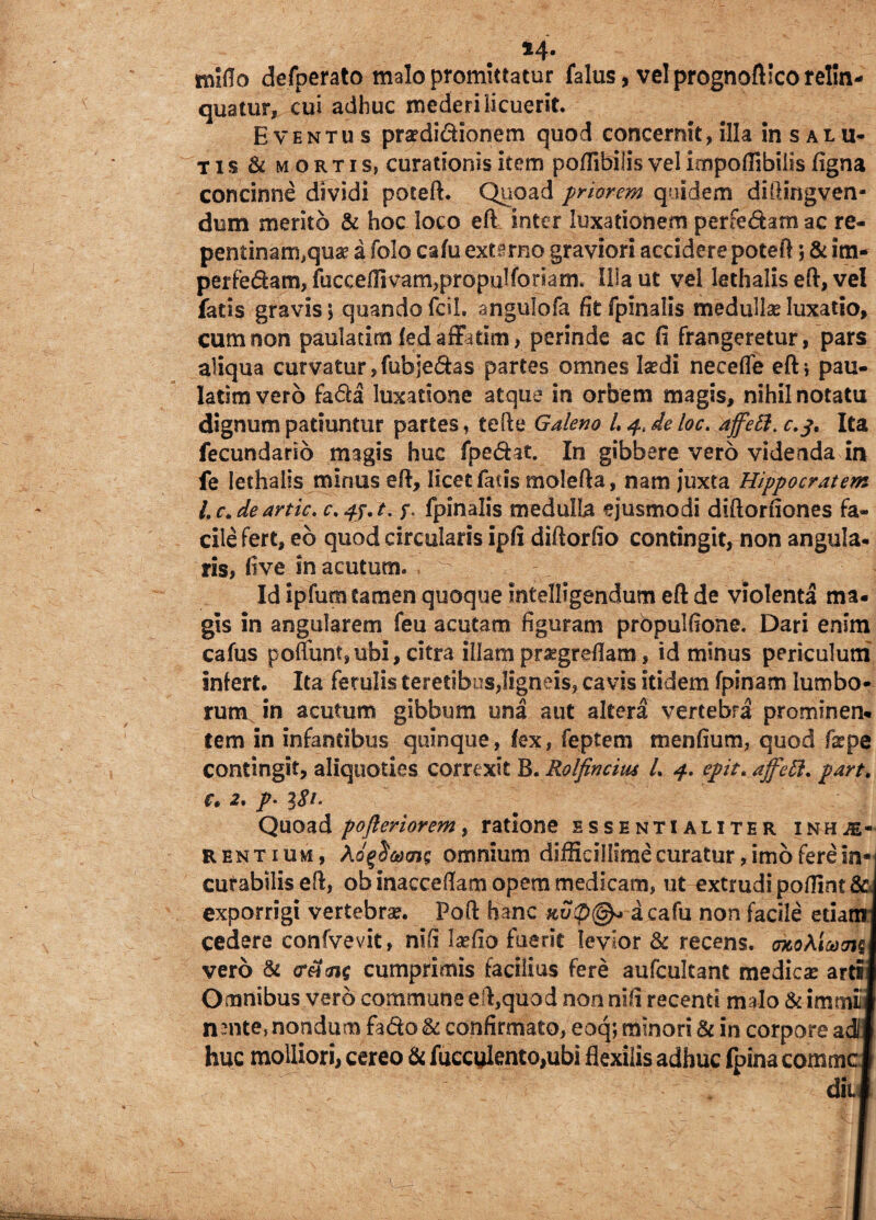 M* miflo defperato malo promittatur falus, vel prognoftlco relin¬ quatur, cui adhuc mederi licuerit. Eventus praedictionem quod concernit, illa in s a l u- tis & mortis, curationis item poffibilis vel impoflibills figna concinne dividi poteft. Quoad priorem quidem diftingven- dum merito & hoc loco eft inter luxationem perfe&am ac re¬ pentinam,qua? a folo cafu externo graviori accidere poteft; & im- perfedam, fucce/rivam,propulfonam. IUaut vel lethalis eft, vel fatis gravis\ quando fdL angulofa fit fpinalis medullse luxatio, cum non pauladm led affatim, perinde ac fi frangeretur, pars aliqua curvatur, fubjedas partes omnes la?di necefle eft i pau- latimvero fa&a luxatione atque in orbem magis, nihil notatu dignum patiuntur partes, tefte Galeno L 4, de loc. ajfett.c.j. Ita fecundarib magis huc fpe&at. In gibbere vero videnda in fe lethalis minus eft, licet facis molefta, nam juxta Hippocratem lc.de artic. c.fj.t. fpinalis medulla ejusmodi diftorfiones fa¬ cile fert, eb quod circularis ipfi diftorfio contingit, non angula. ris, five in acutum. Id ipfum tamen quoque Intellegendum eft de violenta ma¬ gis in angularem feu acutam figuram prbpulftone. Dari enim cafus poliunt,ubi, citra illam praegreflam, id minus periculum infert. Ita ferulis teretibus,ligneis, cavis itidem fpinam lumbo¬ rum in acutum gibbum una aut altera vertebra prominen¬ tem in infantibus quinque, lex, feptem menfium, quod fa?pe contingit, aliquoties correxit B. Rolfincius L 4. epit. ajfctt. part. Ct 2% p' Quoad poftenoremy ratione essentialiter inhae¬ rentium, omnium difficillime curatur, imo fere in«| cutabilis eft, ob inacceftam opem medicam, ut extrudi poffint &J exporrigi vertebra?. Poft hanc a cafu non facile etiam j cedere confvevit, ntfi laffio fuerit levior & recens. cTtokiand vero 8c ereme cumprimis facilius fere aufcultant medica? arti* Omnibus vero commune eft,quod nonnifi recenti malo & immiti nmte, nondum fado & confirmato, eoq; minori & in corpore adi huc molliori, cereo & fuecuknto,ubi flexilis adhuc fpina comme I diii