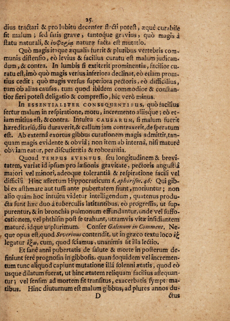 . *?■ dius tradari & prolubieu decenter ftedi poteft, seque curabile fit malum ; fed faris grave * tantoque gravius , quo magis a ftatu naturali, & ev^og/a naturas fada eft mutatio. Quo magis itaque aqualis fuerit & pluribus vertebris com¬ munis diftenfio, eo levius & facilius curatu eft malum judican¬ dum , & contra. In lumbis fi extiterit prominentia, facilior cu¬ ratu eftjmo quo magis verius inferiora declinat, eb etiam prom- dus cedit; quo magis verfus fuperiora pedoris, eb difficilius, tum ob alias caufas, tum quod ibidem commodior & conflati- tior fieri poteft deligatio 8c compreffio, hic vero minus. In ESSENTIALITER CONSEQUENTIBUS, qUO facilius fertur malum in refpiratione, motu, incremento aliisque; eo et¬ iam mitius eft, & contra. Intuitu causarum, fi malum fuerit han*editariu,diu duraverit,& callum jam contraxent>defperatum eft. Ab externa exortus gibbus curationem magis admittir,tan- quam magis e vidente & obvia; non item ab interna, nifi maturd obviam eatur, per difcurientia & roborantia. Quoad tempus eventus, ftu longitudinem '& brevi¬ tatem, variat id ipfum pro laefionis gravitate, pedoris anguftla majori vel minori, adeoque tolerantia & refpiratione facili vel difficili, Hinc aftertum Hippocraticum 6, aphorifm. 46: Qui gib¬ bi ex afthmate aut tuffi ante pubertatem fiunt,moriuntur; non alio quam hoc intuitu videtur intelligendum, quatenus produ- da funt hsec duo a tuberculis latitantibus, eo prdgreffis, ut fup« purentur» & in bronchia pulmonum effundantur,unde vel fuffo- cationem, vel phthifin poft fe trahunt, utramvis vitse infidiantem mature, idque utplurimum, Confer Galenum in Comment. Ne¬ que opus eft,quod Severinus contendit, ut in grasco textu loco legatur cum, quod friamus, unanimis fit illa Iedio. Et fane anni pubertatis de falute & morte in pofterum de¬ finiunt fere prognofin in gibbofis* quandoquidem vel incremen¬ tum tunc aliquod capiunt mutatione illa folenni aetatis, quod eo usque dilatum fuerat, ut hinc aetatem reliquam facilius afiequan- tur; vel fenfim ad mortem fit tranfitus, exacerbatis fympte ma¬ ribus. Hinc diuturnum eft malum gibbus, ad plures annos du - D dus