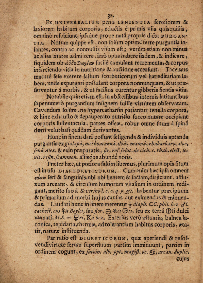 p- Ex universalium penu lenientia ferofiorem & laxiorem hibimm corporis, edu&is e primis viis quisquiliis, omnino refpiciunt, ipfique pro re nata proprie d«<5ta purgan* t i a. Notum quippe eft non folum optime ferre purgantia in¬ fantes, contra ac nonnullis vrfum eft; verum etiam non minus ac alias aetates admisere, iuro opus habere iisdem »& indicare, fiquidem ob cLShQ&ytct* facile cumulant recrementa» & corpus infarciendo vitia in mitritione & audione aecerfunt. T acemus mature fefe exerere falium fcorbudcorum vel hereditariam Ia- bem, unde expurgari poftulant corpora nonnunquam, & ut prae- ferventur d morbis, & ut facilius curentur gibberis flentis vitia* Notabile quin etiam eft, in abfceflibus internis latitantibus fapenumero purgantium infignem fuifle virtutem obfervatam* Cavendum folum,ne hypercatharfin patiantur tenella corpora, & hinc exhaufto & depauperato nutritio fucco nutare occipiant corporis fuftentacula, partes ofTea;, robur omne fuum a fpina dtrfi velutbafl quadam derivantes. Hunc in finem dari poliunt feligenda & individuis aptanda purgantia exgialapdy methoacannd alba, manna, rhabarbaro, aloe> fena Alex. & exin praeparatis, flr. rof folut. de cich. c. rhab. elctt. le¬ nit. refln.fcammon. aliisque abunde notis. Prseter ha?c,ut potiora faldm libemus, plurimum opis fitum eftinufu diaphoreticorum» Cum enim hsec ipfa omnem $u<nv feri & fanguinis,ubi ubi flentem & fadam,disjiciant, afflu- xum arceant» & circulum humorum vitalium in ordinem redi¬ gant, merito fuo a Severim L c. c\ 4 p.jji, habentur pnecipuum & primarium ad morbi hujus caufas aut eximendas & minuen¬ das. Laudari hunc in finem merentur £ diaph. C.C,pbiL bez tfl. cachett. ens Boylei, feuflor, Q %ci C&ti, (eu ex terra ®Ii dulci Ornati, M.S. ^ § W, 'R,* bez. Exterius vero aquaria, balnea la¬ conica, tepidaria,therma?, ad tolerantiam habitus corporis, «ta¬ tis, naturas inftituenda. Par ratio eft diureticorum, quse aperiendi & refol- vendivircute ferum fuperfluum partim imminuunt, pariim in ordinem cogunt, ex fuccin. alb, ppt. ntagift. oc. £J>, an an, duplic. cujus