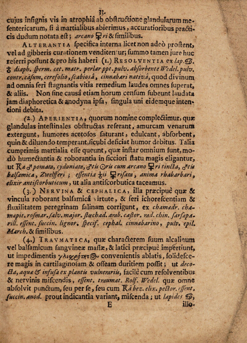cujus mfignis vis m atrophia ab obrtmdK5tte glandularum me» fentericarum, fi a martialibus abierimus, accuratioribus pradi» cis dudum notata eft) arcano ^ ri & fimifibus. » Alterantia fpecifica interna licet non adeo proflent» vel ad gibberis curationem venditemur; fummo tamen jure huc referri poliunt & pro his haberi (i.) Resolventia ex lap.g§e J diaph. ffierm. cet. matr, periarppt.pulv. abforbente IFedel.pulv. contr. cafuni) ccrefolio ,fcabiosd, cinnabari nativa, quod divinum ad omnia feri ftagnantis vitia remedium laudes omnes fuperat, & aliis. Non line causa etiam horum cenfum fubeunt laudata jam diaphoretica & anodyna ipfa, fingula uni eidemque inten* rioni debita. (z) Aperientia» Quorum nomine compledlmur, quae glandulas inteftinales obftrudas referant, amurcam venarum extergunt, humores acetofos faturant * edulcant, abforbent » quin & diluendo temperant>ficubi deficiat humor debitus. Talia cumprimis martialia efle queunt, quae inftar omnium funt, mo¬ do humedantia & roborantia in ficciori flatu magis eligantur. Ut p ornata, cydomata, tftis Qris cum arcano Eji? ri tinbla, tftis balfamica, Zweljferi ; ejfentia j$ii {prifata, anima rhabarbari 9 dixir antifiorbuticum, ut alia antifcorbutica taceamus. (3.) Nervina & cephalica, illa prsecipue quas & vincula roborant balfamicS virtute, & feri ichprefcentiam & fkxilitatem peregrinam falinam corrigunt, ex chamadr. cha- mapit. rofmar.falv. major» floechad, arab. cafior. racL chin. farfapa» riU. ejjent. fuccin, ligno?« fjecif. cephaL cinnabarim, pulv• e pii. March. & fimilibus. (4.) Travmatica, quse charaderem fuum alcalmum vel balfamicum fangvinea* maflas,& latici praecipue impertiunt, ut impedimentis convenientis ablatis, folidefce- re magis in cartilaginofam & ofiearn duritiem poflit; ut deco- fta, aqua £5 infufa ex plantis vulnerariis, facile cum refolventibus & nervinis mifcendis, effent. traumat. Rolf. Wedel, quae omne abfolvit pundum, feu per fe, feu cum bez. elix, pellor, cJJentB fuccin. mod. prout indicantia variant, mifcenda; ut lapides £p, E ilte-