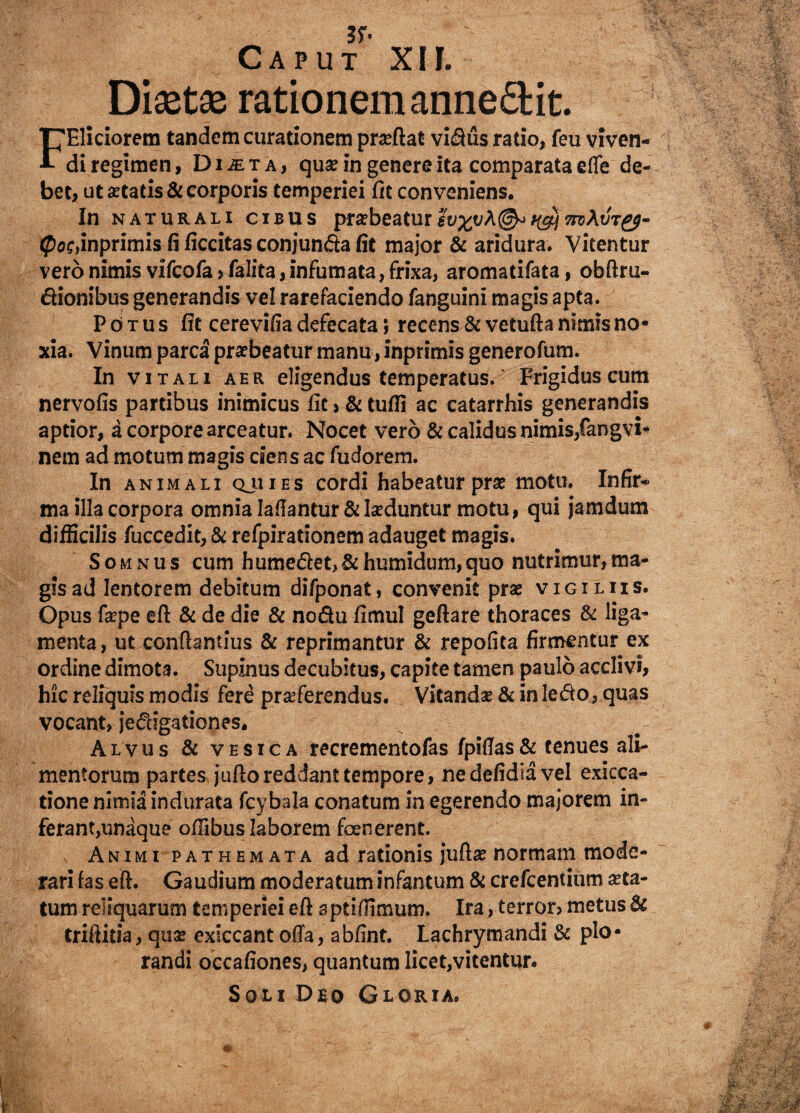 Diaetae rationem anne&it. . J: FEliciorem tandem curationem proflat vidus ratio, feu viven¬ di regimen, Dijeta, quo in genere ita comparata effe de¬ bet, ut aetatis & corporis temperiei fit conveniens. In naturali cibus prarbeaturl^vA^^^At/r^- <poc,inprimis fi ficeitas conjunda fit major & aridura. Vitentur vero nimis vifcofa > falita, infumata, frixa, aromatifata, obftru- dionibus generandis vel rarefaciendo fanguini magis apta. Potus fit cerevifia defecata; recens & vetufta nimis no¬ xia. Vinum parca praebeatur manu, inprimis generofum. In v Itali aer eligendus temperatus. Frigidus cum nervofis partibus inimicus fit > & tufli ac catarrhis generandis aptior, a corpore arceatur. Nocet vero & calidus nimis,fangvi- nem ad motum magis ciens ac fudorem. In animali qji i e s cordi habeatur pro motu. Infir¬ ma illa corpora omnia lallantur & laeduntur motu, qui jamdum difficilis fuccedit, & refpirationem adauget magis. Somnus cum humedet,&humidum,quo nutrimur,ma¬ gis ad lentorem debitum difponat, convenit pro vigiliis. Opus fope eft & de die & nodu fimul geftare thoraces & liga¬ menta, ut conflandus & reprimantur & repofita firmentur ex ordine dimota. Supinus decubitus, capite tamen paulo acclivi, hic reliquis modis fere proferendus. Vitando & in ledo, quas vocant, jedigationes. Alvus & vesica recrementofas fpifias& tenues ali¬ mentorum partes juftoreddant tempore, nedefidiavel exieca- tione nimia indurata fcybala conatum in egerendo majorem in¬ ferant, unaque offibus laborem foenerent. Animi pathemata ad rationis jufto normam mode¬ rari fas eft. Gaudium moderatum infantum & crefcentium ota- tum reliquarum temperiei eft sptifiimum. Ira, terron metus & triftitia, quo exiccant ofta, abfint. Lachrymandi & plo¬ randi occafiones, quantum licet,vitentur. Soli Deo Gloria.