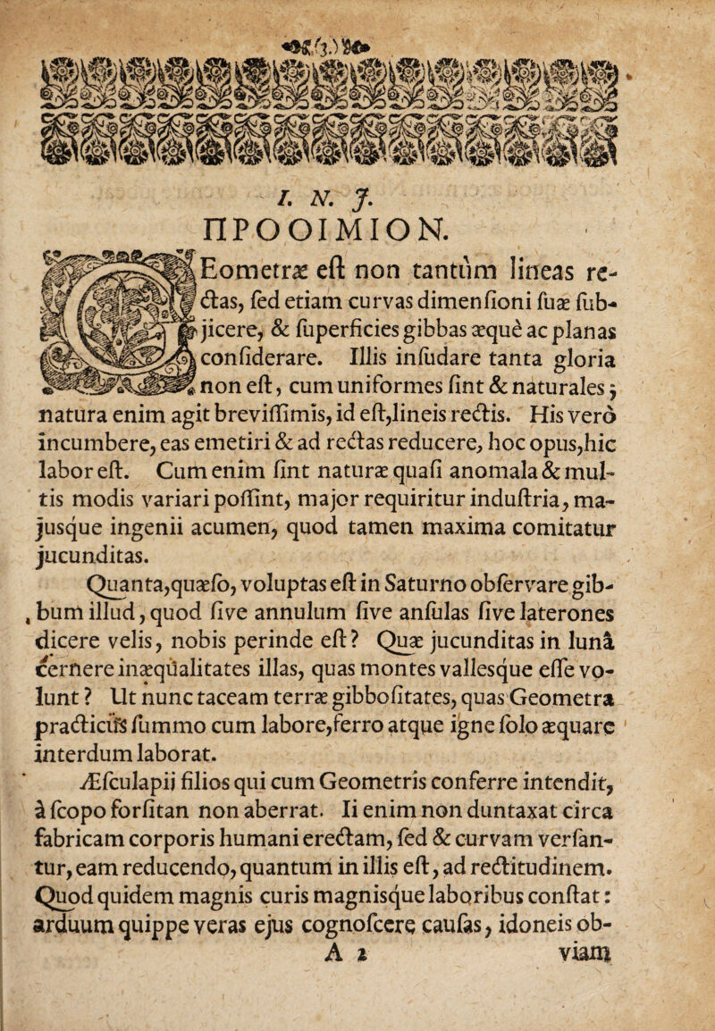 * /. N. J. nPOOIMION. Eometra? eft non tantum lineas re¬ das, fed etiam curvas dimenfioni fuse fub- jicere, & fuperficies gibbas aeque ac planas confiderare. Illis inftidare tanta gloria non eft, cum uniformes fint & naturales j natura enim agit breviffimis, id eft,lineis redis. His vero incumbere, eas emetiri & ad redas reducere, hoc opus,hic labor eft. Cum enim fint naturae quafi anomala & mul¬ tis modis variari poftint, major requiritur induftria,ma- jusque ingenii acumen, quod tamen maxima comitatur jucunditas. Quanta,quaefb, voluptas eft in Saturno obfervare gib- ,bumillud,quod five annulum five anfulas fivelaterones dicere velis, nobis perinde eft? Quae jucunditas in luna cernere inaequalitates illas, quas montes vallesque effe vo¬ lunt ? Ut nunc taceam terrae gibbofitates, quas Geometra pradicifS fummo cum labore,ferro atque igne lolo aequare interdum laborat. i£fculapij filios qui cum Geometris conferre intendit, & fcopo forfitan non aberrat. Ii enim non duntaxat circa fabricam corporis humani eredam, fed & curvam verfan- tur, eam reducendo, quantum in illis eft, ad reditudinem* Quod quidem magnis curis magnisque laboribus conftat: arduum quippe veras ejus cognofcere caufas, idoneis ob- A i viam