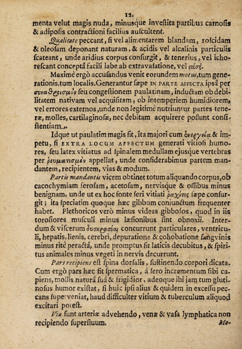 Ii. menta velut magis nuda, minusqiie inveftita partibus carnofis & adipofls contradioni facilius aufcukent. Qualitate peccant, fi vel alimentarem blandam, rofcidam & oleofam deponant naturam * & acidis vel alcalinis particulis fcateant, unde aridius corpus confurgit, & tenerius, vel icho- refcant concepta facili labe ab extravafatione, vel Maxime ergo accufandus venit eorundem motus,tum gene¬ rationis,tum localis.Generanturfarpe in parte affecta ipsa per wvaQ&tcpLov feucongeftionem paulatmam, indudam ob debi¬ litatem nativam vel acquifitam, ob intemperiem humidloretrif vel errores externos,unde non legitime nutriumur partes tene¬ ra?, molles, cartilaginofe, nec debitam acquirere poliunt conii- flendam-*. Idque ut paulatim magis fit, ita majori cum wsgyeia Si im¬ petu, fi extra locum affectum generati vkiofi humo¬ res, feu latex vitiatus ad Ipinalem medullam ejusque vertebras per pevfjLctTtcrpiv appellat, unde confiderabimus partem man¬ dantem , recipientem, vias & modum. Parti.f mandantis vicem obtinet totum aliquando corpus,ob cacochymiam ferofam, acetofam, nervisque & olSbus minus benignam, unde ut ex hoc fonte feri vitiati lay\ng fsepe confur¬ git ; ita fpeciatim quoque harc gibbum conjuiidum frequenter habet. Plethoricos vero minus videas gibbofos , quod in iis torofiores mufculi minus l&fionibus fint obnoxii. Infer- dum Sc vifcerumSvoTtepoiaj concurrunt particulares, ventricu¬ li, hepatis, lienis, cerebri, depuratione &cchobatione fahgvinls minus rite perada, unde promptus fit laticis decubitus, & /piri- tus animales minus vegeti in nervis decurrunt. Pars recipiens efl fpina dorfalis, fufiinendo corpori dicata* Cum ergo pars ha?c fit fpermatica, a fero incrementum fibi ca¬ piens, mollis natura fu a & Frigidior, adeoque ibi jam tum gfuti- nofus humor exlftat, fi huic ipfi alius Si quidem in excelfu pec¬ cans fuperveniat, haud difficulter vitium & tuberculum aliquod excitari poeeft. VU funt arteria; advehendo, vena? Si vafa lymphatica non recipiendo fuperfluum. Mo-