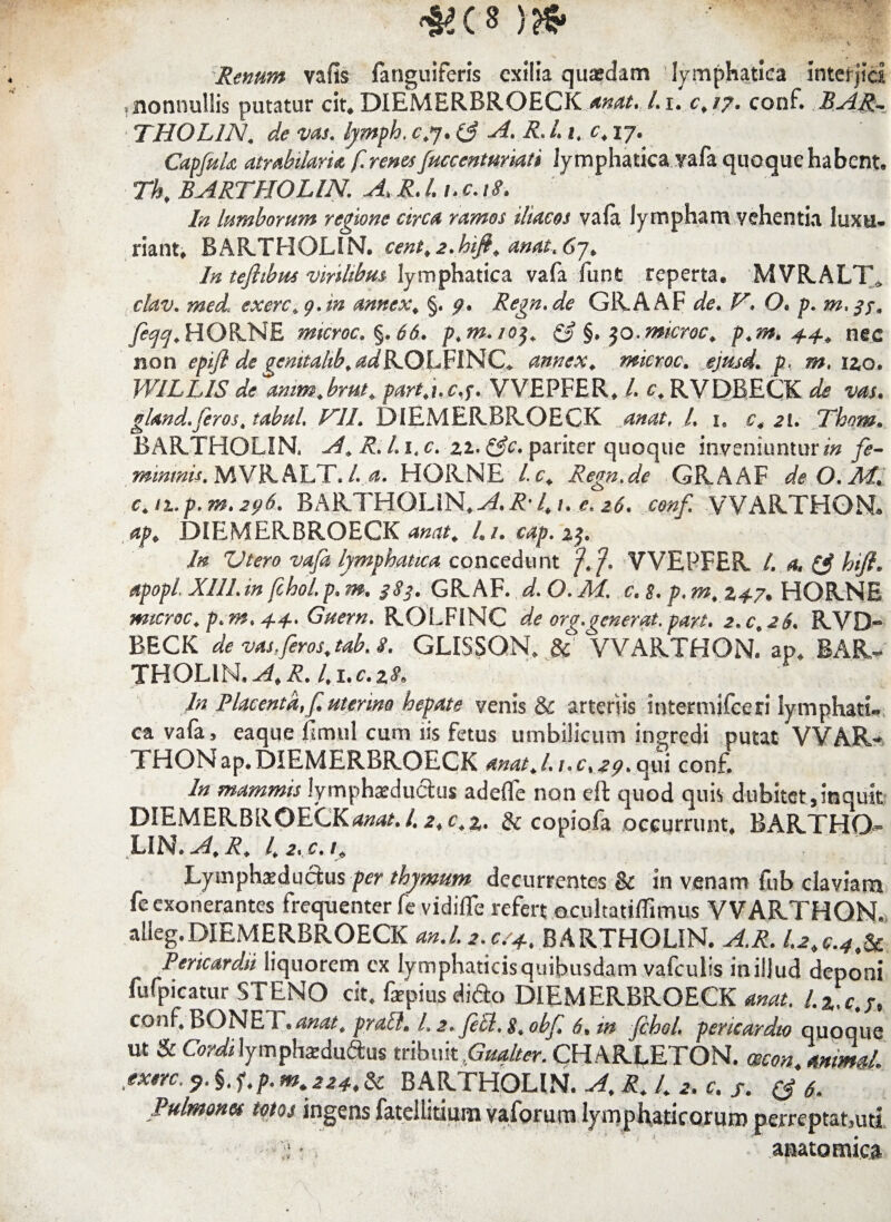 *(S !?fr * 1 .. Renum vafis fanguifcris exilia quasdam lymphatica interjici ?nonnullis putatur cit. DIEMERBROECK anat* Li. c> 17, conf. BAR. THOL1N. de vas. lymph. c.7.0 R» L 1. 17. CapfuU atrabi/aria f. renesfuccenturiati lymphatica yafa quoque habent, Thf BARTHOLIN. A, R.l.i. c. 18. In lumborum regione circa ramos iliacos vafa lympham vehentia luxu¬ riant, BARTHOLIN. cent.2.hift. anat.67, In tejhbm virilibus lymphatica vafa ilint reperta. MVRALT* clav. med1 exerc+g.in annex, §. 5?. Regn.de GRAAF de. V. O. p. feqq. HORNE microc.%.66. p>m.io$. & §, $o.microc. p.m, 4.4. nec non epifl de gcmtahb. /^RQLFINC* annex„ microc. p, m. izo. WILLIS de amm.brut„ partj.c.f. VVEPFER, L c, RVDBECK ^ wr. gland. feros, tabui. V1L DIEMERBROECK /. i, Thom. BARTHOLIN, A* R. L 1. c. 21. &c. pariter quoque inveniuntur/» mininis. MVRALT. /. „4. HORNE l c. Regn.de GRAAF deO.AT c.n.p.m. 296. BARTHOLIN,4 /..e. VVARTHON. ^ DIEMERBROECK^»^#* 4/. cap. 1$. In Vtero vafa lymphatica concedunt f f. VVEPFER /. 4, (£ htfi. apopl. XIII.in fchol.p. m. 383. GRAF. d. O. M. c. 8. p. m, 2*7, HORNE microc. p.m, 4.4.. Guern. ROLFlNC de org.generat, part. 2.0,26. RVD- BECK de vas.feros,tab. 8. GLISSON. & VVARTHON. ap. BAR¬ THOLIN, A, R. 1,1. c. %8, In Placenta,f. uterino hepate venis & arteriis intermifeeri lymphati¬ ca vafa, eaque rimul cum iis fetus umbilicum ingredi putat VVAR¬ THON ap. DIEMERBROECK anat,l, i.c, .a^.qui conf. In mammis lymphardu&us a defle non dt quod quis dubitet, in quit DIEMERBROECK^/./.2,c.%. & copiofa occurrunt. BARTHO¬ LIN. A, R, l,2. c.t, Lymphsdudus per thymum decurrentes & in venam fub claviam fe exonerantes frequenter fe vidiflfe refert ocultatiffimus VVARTHON. alieg. DIEMERBROECK an.L2.cr4., BARTHOLIN. A.R. 1.2,g.4,U Pencardti liquorem cx lymphaticis quibusdam vafculis inillud deponi fufpicatur STENO cit. fepius dido DIEMERBROECK anat. l.zc.r, conf, BONET.<3»<2/. praei, I.2. fetl.g.obf, 6. in fchol. pericardio quoque ut & Cordi lymphaHuftus tribuit Gualter. CHARLETON. mcon. animal, extre. 5». §, f,p. mt 224, & BARTHOLIN. A, R. I. 2. c. f. (j 6. Pulmones totos ingens fatellitium vaforum lymphaticorum perreptat,uti :i • anatomica