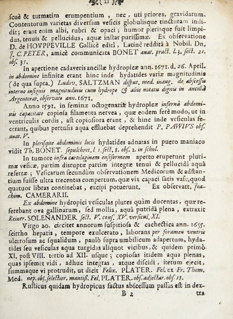 fcue & turmatim erumpendum , nec > uti priores, gravidarum» Contentorum varietas dtverfam veficis globulisque tindfcura n indi— dit; erant enim albi, rubri Si opaci ; humor pierisque fuit limpi¬ dus tenuis Sc pellucidus, aquae intlar puriffima:. £x obiervatione D. de HOVPPE VILLE Gallice edita, Latine reddita h Nobtl. Dn, ? C.FETER, amice communicata BONE F anat. prati, 21. obf. ' ' ' - In apertione cadaveris ancillae hydropicae ann. 1671-d, 26. Apru„ in abdomine infinita; erant hinc inde hydatsdes variae magnitudinis fde qua fupra.) Ludov. SALTZMAN dijput. med. tnaug. de abfiefi* iInterno infimis magnitudinis cum bjdrope (f aliis notatu dignis in ancili# Amentor at. obfervate ann. t6yi. * Anno rfpi. in feminae o&ogenarifc hydropica: inferna abdomi¬ nis capacitate copiola filamenta nervea , qua: eodem fere modo, ut in ventriculis cordis , aft copiofiora erant , & hinc inde veficuias fe¬ cerant, quibus pertufis aqua effluebat deprehendit F. PAWIFS obf. mat.V. ■ In plerifqae abdominis locis hydatides ad natas in puero maniaco vidit Th. BONET. fepukbret.l i.fett. S. obf 2, in fchol. In tumore infra cartilaginem enfiformem aperto eruperunt pluri¬ ma veficse, partim disrupta partim integrae tenui Sc pellucida aqua refertae-; Veficarum fecundum obfervacionem Medicorum Sc aditan¬ tium fuifle ultra trecentas compertum, quae vix capaci fatis vafe.quod auatuoc libras continebat, excipi potuerunt. Ex obiervatt. joa- chim. CAMERARII. Ex abdomme hydropici veficuias plures quam ducentas, qua*re¬ ferebant ova gallinarum, fed mollia, aqua putrida plena , extraxit Reiner. SOLENANDER fett. F. conf XF.ver(icul,XI. Virgo 20. circiter annorum fufpiriofa Sc cache&ica ann. fcirrho hepatis , tempore exulcerato , laborans per foramen ventris ulccrofum ac fqualidum , paulb fupra umbilicum adapertum, hyda¬ tides feu veficuias aqua turgidas aliquot vicibus,& quidem primo XI. poftVIII. tertio ad XII- ufque j copiofas itidem aqua plenas, quas ipfemet vidi , adhuc integras , atque difeidi , iterum ejecit, fummaque vi protrudit, ut dicit Felix. PLATER. Fel. ex Er. Thom. Med* nep.obj.feleBior. mantif, Fel. PLATER.obf adjeflar.obf 1s. Rufticus quidam hydropicus fa&us ablceflum paflus «ft in dex- Bj u&