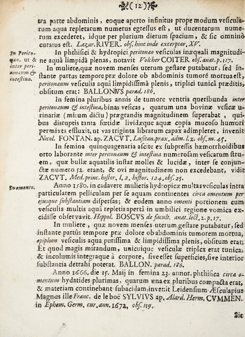 t?a parte abdominis, eoque aperto infinitus prope modum veficuls- rum aqua repletarum numerus egrdlus eft , ut ducentarum nume¬ rum excederet, idque per plurium dierum fpacium, & fic omnino curatus eft. La^ar, RIVER-. obf hinc inde excerptar,Xfr. in ferito- In phthifici & hydropici peretonao veficulas insequali magnitudi¬ ne, ut & ne aqua limpidi plenas, notavit VolcherGOYXJiK. obfanat.p.ny. rtOA-t st* 4ot>Va * 1* r !./*%•' sinterpen- jn mQli^re>qnovem menfes uterum geftare putabatur, fed lii 9 on&um& - 1 -- - - - - * intefiina. ftante partus tempore pra? dolore ob abdominis tumore mortuaeft» tnmntnto* 'peritoneum vcficulis aqua limpidiffima plenis» triplici tunica praeditis» obfitum erat; BALLGNKTS parad,i86. In femina pluribus annis de tumore ventris queribunda inter peritoneum inte(lina> binas veficas , quarum una bovinse veficx u- rinaria? (mirum diftu) praegrandis magnitudinem fuperabat , qui¬ bus disruptis tanta foetida? livida?que aquae copia mucofo humori permixta effluxit, ut vas triginta librarum capax adimpleret, invenio JShcoL FONTAN. ap. ZACVT* Lufltan.prax, adm♦ L%, obf, m. In femina quinquagenaria afcite ex fubprelTis hsemorrhoidibus orto laborante inter peritoneum & inteftma numerofam veficarum ftru- em, quae bullre aquatilis inftar molles & lucidae, inter fe conjun¬ cta? numero yz erant, & ovi magnitudinem non excedebant, vidit ZACVT* Mcd.prine, hiflor, 1.2, Inflor, i24,obf 2f. Anno udo* in cadavere mulieris hydropicae multas veficulas intra particularem pelliculam per fe aquam continentes circa omentum per ejusejue fldbftantiam difperfas; & eodem anno omenti portionem cum vefkulis multis aqua repletis aperta in umbilici regione vomica cx- cidilTe cbfervavit. HippoL BOSCVS defacult. anatje8l,i.p,iy In muliere , qusc novem menfes uterum geftare putabatur, fed inflante partus tempore pras dolore ob abdominis tumorem mortua, epiploott veficulis aqua puriffima & limpidiffima plenis, obfitum erat; Et quod magis mirandum, unicuique veficulae triplex erat tunica, & incolumis integraque a corpore, fi ve effiet fuperficies,fire interior fubftantia detrahi poterat. BALLON. parad. 1S6. Anno 11^66, die if. Maij in femina z$. annor.phthifica circa a- mentmn hydatides plurimas, quarum una ex pluribus compa&a erat, & materiam continebant fubacidam,invenit Leidenfium /Efeulapius Magnus illcFranc. de leboe SYLVIVS ap, Alard. Herm. CVMMEN. in Ephrn. Germt curiam, 1672,t obf, 119, Sic %