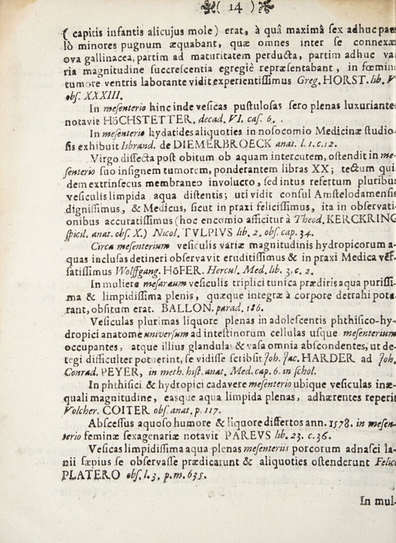 m j4 ) ( capitis infantis aiicujus mole) erat , I qua maximi fex adhuc pate io minores pugnum aequabant, qua: omnes inter fe connexae ova gallinacea,partim ad maturitatem perdura, parum adhuc vai ria magnitudine fuccrelcentia egregie reprarfentabant, in foemin; tumore ventris Laborante viditfixpencntiffimus Greg, HORST./^,^ tlf. XXX1I1. In mefenterio hinc inde vedeas puftulofas fero plenas luxuriante notavit HoCHSTETTER.. decad. VI. caf. b. . Inntefinter't» hydatidesaliquoties in nofocomio Medicina: (ludio fis exhibuit IshrAnd. de D1EMER.BR.OECK attat. i, i.c.i 2. Virgo diffeciapoft obitum ob aquam interentem, o (tendit in me- fente/io fuo iniignem tumorem, ponderantem libras XX; te&um qui 'dem extrinfecus membraneo involucro, fed intus refertum pluribui veficulis limpida aqua didentis; uti vidit conful Amftelodamenfis dignilfimus, & Medicus, ficut in praxi feliciflimus, ita in obfervati- onibus accuratiffimus(hoc encomio afficitur a Thcod. KEiiCKRlNC jftkd* anat. cbf, X,) Nicol. l VLPiVS lib. 2. obf cap, 34. Circa mefenterium veficulis varia? magnitudinis hydropicorum a- quas inclofasdetineri obfervavit eruditiffimus & in praxi Medicavi?* fati ili mus Wotffgang. HaFER. Hercu!. Mcd. hb, 3« c. 2. In muliera mefaraum veficulis triplici tunica prsrdinsaqua puriUL ma & limpidiffima plenis» quxque integrae a corpore detrahi pot*. rant,obfitum erat, B A L L O N. pa ra d. \ 16* Veficulas plurimas liquore plenas in adolefcentis phthifico-hy* dropicianatomctfm^r/^adinteftinorum cellulas ufque mefenteriam occupantes, atque illius glandulas&vafa omnia abicondentes,ut de- tegi difficulter potuerint» fe vidifie fc 1 i b fi r jo h. p ac . H A R. DER, ad Joh. Conrad, PEYER, in meth. h$ft. an At. Mtd. cap. 6. tn fckol. Inphthifici & hydropici cadaveremefenterio ubique veficulas in&« quali magnitudine, easque aqua limpida plenas, adherentes reperis Vdeher. COI TER. obf artat, p. 117. Abfccflus aquofo humore & Uquorediffertosann.1/73. in mefen* terio feminx fexagenariae notavit PAR.EVS hb.2$. Vcficaslimpidiffimaaqua plenas mefinterm porcorum adnafei la¬ nii faepius fc obfervafie praedicarunt 6c aliquoties oftenderunt Felm PiATEx\0