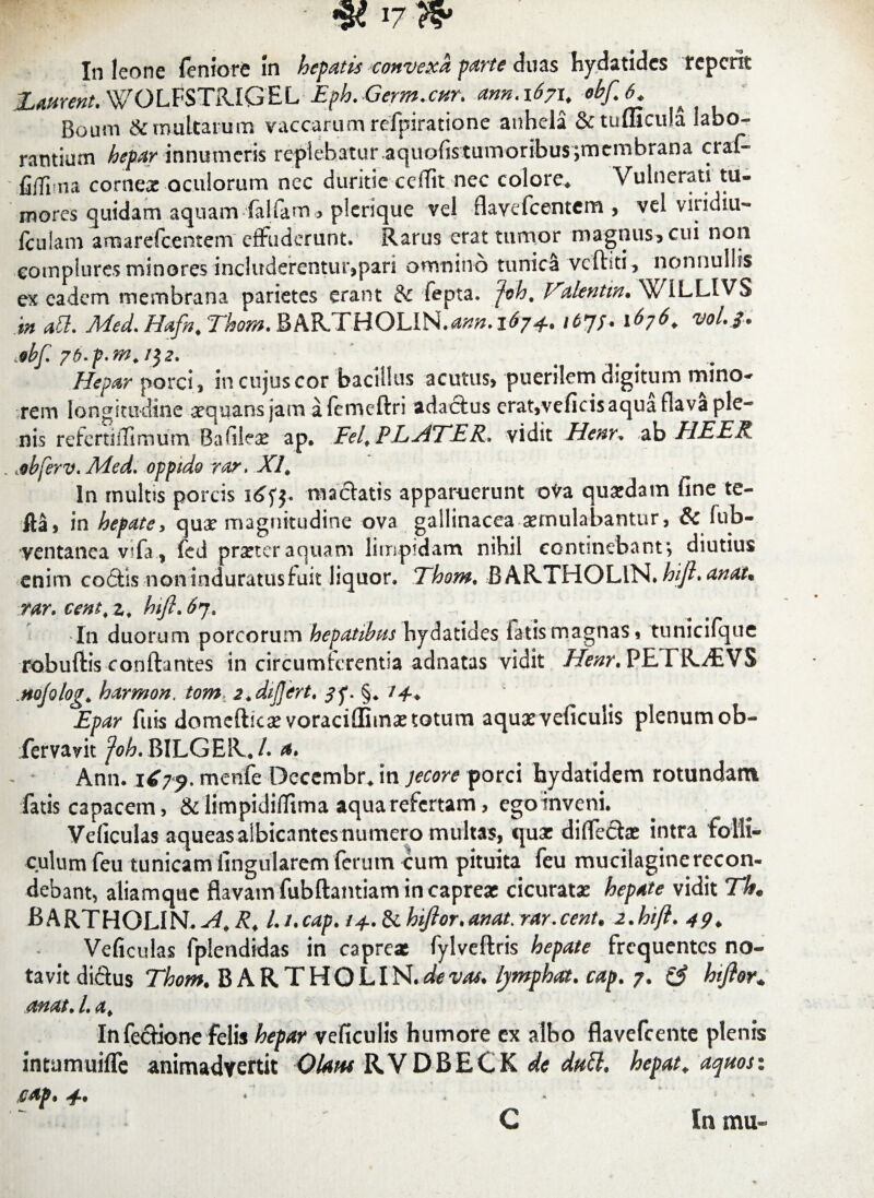 p.. • <Sci? In leone fertiore In hepatis convexa parte duas hydatides tepefit Haurent. WOLFSTRIGEL Eph. Germ.cnr. ann.xSyx, obf.6. Boum & multarum vaccarum refpiratione anhela &tuflicula labo¬ rantium hepar innumeris replebatur aquofistumoribus;membrana craf- fifli na corneoe oculorum ncc duritie cciTit nec colore. Vulnerati tu¬ mores quidam aquam fallam» plerique vel rlavefcentem , vel vitidiu- fculam arnarefeentem effuderunt. Rarus erat tumor magnus, cui non complures minores includerentur,pari omnino tunica vcfhti, nonnullis ex eadem membrana parietes erant & fepta. jeh, Vtlentrn. W1LLIVS in ati. Med. Hafn. Thom. BAR.THOLlN.<*«». 1674.. 167/. 1676. vol.J. .obf. 7b.p.m. i$2. Hepar porci , in cujus cor bacillus acutus, puerilem digitum mino¬ rem longitudine arquans jam a femeftri adactus erat,veficisaquaflava ple¬ nis referti iTimum, Baftleae ap. Fel, PLATER, vidit Henr. ab HEER . .ebferv. Med. oppido rar. XI, In multis porcis maciatis apparuerunt ova quasdam fine te- fta, in hepate, qua* magnitudine ova gallinacea aemulabantur, & fub- ventanea v?fa, fed prxteraquam limpidam nihil continebant*, diutius enim co£tis noninduratusfuit liquor. Thom. BARTHOLlN. hijl. anat% \tar. cent<z, hifl.67. ^ In duorum porcorum hepatibus hydatides fatis magnas, tunicifque robuftis conflantes in circumterentia adnatas vidit Henr. PETR^VS .nojolog* harmon. tom> 2.differt. 3^. §. 14-+ Epar fuis domeftkx voraciffimxtotum aquxveficulis plenumob- fervavit /Wj.BILGER. /. a. Ann. 1679. mente Decembr* in jecore porci hydatidem rotundam fatis capacem, & limpidiflima aqua refertam, ego inveni. Veficulas aqueas albicantes numero multas, qux dilTeitae intra folli¬ culum feu tunicam fingularem (erum cum pituita feu mucilaginerecon¬ debant, aliamqtic flavam fubftantiam in capreae cicuratx hepate vidit The BARTHOLIN.^,^4 l.i.cap. i^.^hifior.anat.rar.cent. 2 .hifl. 49* Veficulas fplendidas in caprea fylveftris hepate frequentes no¬ tavit diftus Thom. BARTHOLlN. afevas. lymphat, cap. 7. & hijlor* mat.l.a. In fecfione felis hepar yeficulis humore ex albo flavefeente plenis intumuiffe animadvertit Olam RVDBECK de dutt. hepat. aquosi cap. 4-*