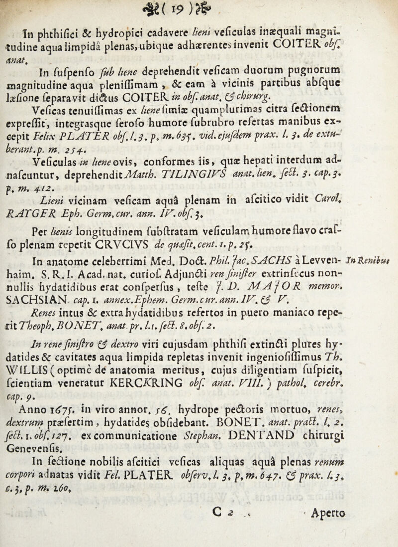 •§*( i? m In phtTiifici & hydropici cadavere lieni veficulas ina:quali magni. 'tudinc aqua limpida plenas, ubique adhaerentes invenit COITER obfe anat. In fufpenfo fitb bene deprehendit veficam duorum pugnorum magnitudine aqua pleniffimam , & eam & vicinis partibus abfque IxCione feparavit did:u$ COITER. in obfanat. ($chirurg.. Veficas tenui (fi mas ex liene fimiae quamplurimas citra fe itionem expreffit, integrasque ferofo humore fubrubro refertas manibus ex¬ cepit Felix FLATER obf.l.f. />* mAtf. vid.ejufdem prax. L de extu¬ berant tp. m. 2S4- Veficulas m bene ovis* conformes iis > quae hepati interdum ad« nafcuntur, deprehendit Adatth. T1L1NG1VS anatjien* feSl. 3. cap.$* m» 412. Lieni vicinam veficam aqua plenam in aicitico vidit Carol* RATGFR Epb. Germ.cur, ann. IV.obf^ Per lienis longitudinem fubftratam veficulam humore flavo cral- fo plenam repetit CRVCIVS de quajit, cent. /. 2f. In anatonae celeberrimi Med. Dodfc. FhiL rjac.SACHS aLevven- InRembm haim, S, R* L Acad, nat* curiof. Adjun&i ren Jimfter extrinfecus non- nuliis hydatidibus erat confperfus , tefte D. MAfOR 7nemor. SACHSIAN cap. x. annex.Ephem. Germ.cur. ann. IV. & V. Renes intus & extra hydatidibus refertos in puero maniaco repe- dt Theopht BONET, anatpr. l.nfett. 8. obf. 2. In renejiniflro & dextro viri eujusdam phthifi extindti plures hy- datides& cavitates aqua limpida repletas invenit ingeniofiffimus Th« W1LLIS(optime de anatomia meritus, cujus diligentiam fufpicit, fcientiam veneratur KERCARING obf an At. V11L ) pathol, cerebr, cap. tj. Anno 167$. in viro annor, /<5, hydrope pe£toris mortuo, renes, dextrum prsfertim, hydatides oblidebant. BONET, anat. prati. I, 2, feti, uobf, 127, excommunicatione Stephan. DENTAND chirurgi Genevenfis. In fecHone nobilis afcitici veficas aliquas aqua plenas renum corpori adnatas vidit Fel, PLATER. obferv, l. 3, p, m. 6+7. (3 p^ax. /. c. j, p. m. i6ot • Aperto