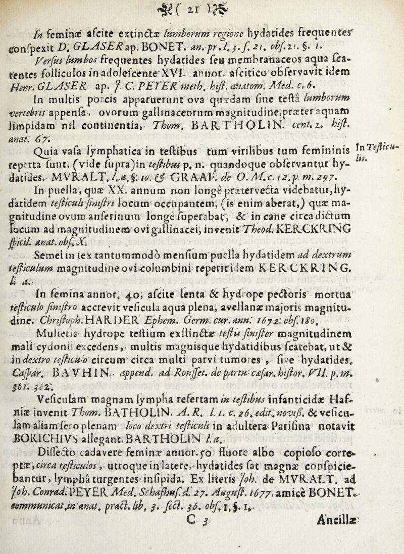 4i( In feminas afcite extindas lumborum regione hydatides frequentet eonfpexit D* GLASER&y.BONET.an.pr.E3.[.2^ obf.u.%. u yerfus lumbos frequentes hydatides feu membranaceos aqua fca- tentes foiliculos in adoJefcente XVI. annor, afcitico obfervavit idem Henr. GLASER ap. f C. PEYER meth, hift, anatom. r» In multis porcis apparuerunt ova quadam fine tefta lumborum vertebris appenfa, ovorum gallinaceorum magnitudine,praster'aquatn limpidam nil continentia*» Thom, BARTHOLIN. cent.z. hijl. anat: 67» Quia vafa lymphatica in teftibus tum virilibus tum femininis reperta funt» (vide fupra)in tefiibm p# n. quandoque obfervantur hy¬ datides.- MVR.ALT, Ea.§: 10. ($ GRkkY. de O.M.c. 12,ym. 297. In puella, quas XX. annum non longe pmervecta videbatur,hy- datidzm tefticuh fmiflrt locum occupantem, (is enim aberat,) quas ma¬ gnitudine ovum anferinum longe fuperabat, & in cane circadidum locum ad magnitudinem ovi gallinacei, invenit Theod. KERCKRING jfctcil. Anat* obflJC* Semel in (ex tantummodo menfium puella hydatidem ad dextrum tefltculum magnitudine ovi columbini reperitidem K E R.CKR 1 N G. Ii a:* In Tefitcu lis. In femma annor, 40; afeite lenta & hydrope pedoris mortua te(liculo Jimflro accrevit veficula aqua plena, avellanas majoris magnitu¬ dine. Chnfioph.HkKDER Ephem. Germ cur.ann: 1672: obfi8o. Mulieris hydrope tertium exftind# teftu Jimfier magnitudinem mali cydonii excedens,» multis magnisque hydatidibus fcatebat,ut& in dextro tefhcu o circum circa multi parvi tumores , five hydatides* Cajfar. B A V HI N. append< ad Roujfet. de partu c&far. htjlor. yiL p, m. 361. j6Z\ Veliculam magnam lympha refertam/# tejhbus infanticidas HaR nias invenit Thom. BATHOLiN. A. R# /. /, c. 26. edit.novtfi. & veficu- lam aliam fero plenam loco dextri tefticuh in adultera Parifina notavit BOIUCHIVS allegantBARTHOLIN lia.> Difiecto cadavere feminx annor.fo fluore albo copiofo corrc*- vtx > circa tejliculos, utroque in laterer hydatides fat magnas confpicie- bantur, lympha turgentes infipida. Ex literis foh> de MVRALT. ad foh. Conrad. PEYER Aded. Schafhuf dl 27. Auguft. 1677* amice BONET* wmmmicatdn anat. pratt. hbf 3. fett. 36. obf, it $, 4*