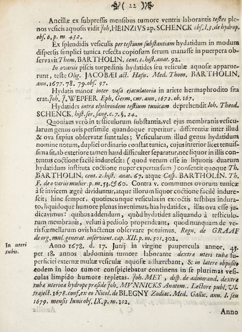 fu uteri tubis. <$?{ ii w Ancillae ex fubprefTIs menfibus tumore ventris laborantis tejfes ple¬ nos veflcis aquofis vidit/W? JHE1NZLVS ap. SCHENCK obf, 1*3>dehydrop.. obf.6,p- m 432& Ex fplendidis veficulis perteflium Jubfiantiam hydatidum in modum difperfis (implici tunica refecta copiofum ferum mana fle in puerpera ob- iervav.it Thom. BAR.THOLIN. cent. 1. hifl. anat. In ovariis pifeis torpedinis hydatides fen veficulae aquolae apparue¬ runt, tefteOZg. JACOBiEUa Hafn. Med. Thom. BAftTHOLlN* ann.i677*7%* jj>obf <77* Hvdatis minor inter vafa ejaculatoria in ariete hermaphrodito fita erat.poh, /*W£PFER. Eph, Germ.cur.ann. 1672. ob. 167♦ Hydatides intra elythroidem tejlium tunicam deprehendit Ioh• Theod* SCHENCK, hift.fer.fang,c. 7. §* 24.* Quoniam vero in tefticulorum fubftantia,vel ejus membranis veficu- larum genus ovis perfimile quandoque repetitur, differentias inter illud & ova fepius obfervat^ funttales; Veficularum illud genus hydatidum nomine notum, duplici ordinario conflat tunica, cujus interior licet tenuif- fima fit,ab exteriore tamen haud difficulter feparaturmec liquor in illis con¬ tentus codlione facile indurefeit: ( quod verum cife in liquoris duarum hydatidum inftituta coftione nuper expertus fum ) confentit quoque Th» BAR.THOL1R cent«*hijl, anat. £7* atque Ca/p* BuAIjv*”!. T~h. F, deovariis multer 60. Contra v. communes ovorum tunicae afeinvicem segre dividuntur,atque illorum liquor coctione facile indure» fcitj hinc femper, quotiescunque veficulasin excoftis tcftibus indura¬ to, liquidoque humore plenas invenimus, has hydatides , illas ova cfle ju* dicavimus: quibus addendum, quod hydatides aliquando a tefticulo- rum membranis, velutiapediolo propendeant, quod nunquam de ve¬ ris foemeliarum ovis hactenus obfervare potuimus. Regn, de GRAAF deorg. mul. generat, mfervient. cap. XII. p. m, §01. joz* Anno r^7§. d, 17. Junij in virgine paupercula annor* per 18, annos abdominis tumore laborante dextra uteri tuba fu- perficieiexternaemultx veficulae aquofas adhaerebant» & m latere ebpofito eodem in loco tumor confpiciebatur continens in fe plurimas vefi~ culas limpido humore repletas* /oh. MET , dijp.de admrand. dextra tuba uterina hydropeprafide /oh, MFNNICKS Anatom,. Lettore pubi\ VL trajett. 1678.conf.ex eo NicoL afeBLEGNY Zodiac.Med, Gallic, ann, /• /eu 1679. menjis Iunuob/ IX,p. m, 102, % ' Anno