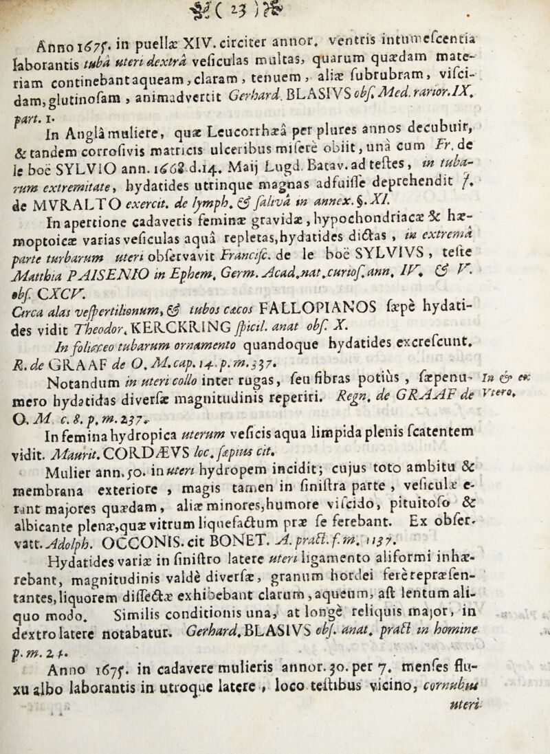 Anno i<?7f. in puellar XIV. circiter annor, ventris in tum e icenti a laborantis uteri dextra vehculas multas, quarum quadam mate¬ riam continebant aqueam, claram > tenuem, ahae fubrabram, vifei- dam,ghitinofam 5 animadvertit Gerhard, BL ASIVS objt Med. ranorAX. **'*' ln Angia muliere, quae Leucorrh*a per piares annos decubuit, & tandem corrofivis matricis ulceribus mifere obiit, una cum ir.de k boe SYLVIO ann. itf68 d.14, Maij Lugd, Bacav.ad teftes, m tuba¬ rum extremitate, bydatides utrinque magnas adfuifle deprehendit /. de MVRALTO exerctu de lymph. & faltva m annex.^.XL In apertione cadaveris femina? gravidas, hypochondriaca 3c hx- moptoica? varias veficulas aqua repletas,hydatides didas , m extrema farte turbarum uten obfirvavit Eranafc. de le boe SYLV1VS , telae Mattbia PAISENIO m Efhem, Germ.slcad.nat.CHnof.ann, IF> (£ F. BbfCXCF. r v , . . Ctrca alas vejfertilwnum»tubos cacos FALLO PIA NOS (a? pe hydati- des vidit The odor, tCER-GKRJ ts(j Jpicil. anat obf X, In foli&eo tubarum ornamento quandoque bydatides excrefcunt. R. de de O, ^ Notandum in uten collo inter rugas, feu fibras potius , faepenu- In & e* mero hydatidas diverfe magnitudinis reperki. Regn, de GRAAE de v*ero> O. M c. 8. p, m. 2i7r . t , . In femina hydropica uterum veficisaqua limpida plenis fcatentem vidit. Aiaurit. CQRJD/EVS loc.fapius at. Mulier ann.jo. in uten hydropem incidit; cujus toto ambitu & membrana exteriore > magis tamen in finiitra parte , veliculx c- rant majores quadam, alia?minores,humore viicido, pituitoso & albicante plena?,quae vitrum liquefa&um prae ie ferebant. Ex obfer* yattr. Adolph. OCCONiS.cit BONET. A.pratt.fm, uSy. Hydatidcs varise in finiftro latere uten ligamento aiiformi inhae¬ rebant, magnitudinis valde diverfae, granum hordei fererepraefen- tantes,liquorem dilledx exhioebaot clarum ,aqueum, aft lentum ali¬ quo modo. Similis conditionis una, at longe reliquis major, in dextro latere notabatur* Gerhard, RLASIVS obj* anat, prati m homine p.m.zt' » Anno i6yf. in cadavere mulieris annor. 30. per 7, menfes flu¬ xu stlbo laborantis in utroque latere , loco teibbus vicino, cornubm uterp 4