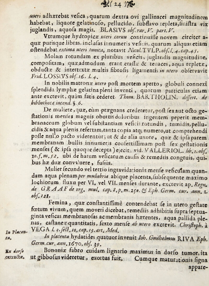 In VUcm tn* Mx dorfe extraft*. *%£(M mmi adhaerebat vefica ,quarum dextra ovi gallinacei magnitudinem habebat, liquore gelatinofo, pellucido, fubflavo repleta,finiftra vix juglandis, aquofa magis. BLASIVS obf.rar.V. part. V. Vtrumque hydropicae .uteri cornu continuiile novem circiter a- qu$ purisque libras, inclafas innumeris vefleis, quarum aliquasctiam joftcn.de.bat extima uteri tunica, notavit Ntcol.TVLP.obf.l..4..cap.+f. Molam rotundam ex pluribus veficis, juglandis magnitudine, ,Compofitam, qu»,admodum erant crafla: & tenaces, aqua replete., obdudl» & intertexti» multis fibrofls ligamentis in utero obiervavit Frid. LOSSiVSobf.nS. /. . / ■' In nobilis mzttonx utero poft mortem aperto, globuli connexi fplendida lymphae gclatina pleni inventi , quorum particulas etiam ante excrevit, quam fatis cederet- Thom. BAR.THOLIN. differt, de bibliotheca incend. §. 6. De muliere ,quar, ciim praegnans crederetur, pofl: fex aut odio ge- ftationis menies magnis obortis doloribus ingentem peperit mem¬ branaceum globum vel fubflantiam veficis rotundis, tumidis,pellu- cidisScaqua plenis refertam,tanta copia atq; numero,ut comprehendi polle nullo pafto viderentur;ut & de alia uxore, qua» & ipfaparem membranam bullis innumeris confertiffimam poft fex geftationis mentes (& ipfa quoque decepta) ejecit vid.VALLER.IOL. lib.uobf. io.fm.fa, ubi de harum veficarum caufis & remediis congruis, qui¬ bus h» du» convaluere , fufius. Mulier fecundo vel tertio ingravidationis menfe veficulam quan¬ tam aqua plenam per muliebria ablque placenta,fubfequente maximo lochiorum fluxu per VI. vel VII. menfes durante, excrevit ap. Rem. de GRAAF de org. mul. cap. S.p.m. zpe. £? Eph. Gcrm. cur. 'ann. i. obf.i2$, Femina, tqus,conftantilTlme contendebat fe in utero geftarc foetum vivum, quem moveri dicebat, remediis adhibitis fupra teptua- ginta veficas membranofas acmembranis hsrentes, aqua pallida ple¬ nas, caftane» quantitatis, fexto menfe ab utero excrevit. Chrifioph, a VEG\ /. i.Jett. jo. cap.ij.art. Afed. t In placenta hydatides quatuorinvenit Ioh. Gmlhelmm RIVA Enh Germ. cur„ ann. 1670, obf. $p. ‘ ’ Bononi* fabro cuidam lignario maximus in dorfo tumor, ita ut gibbofus videretur, exortus fuit. Cumque maturationis figna appare-