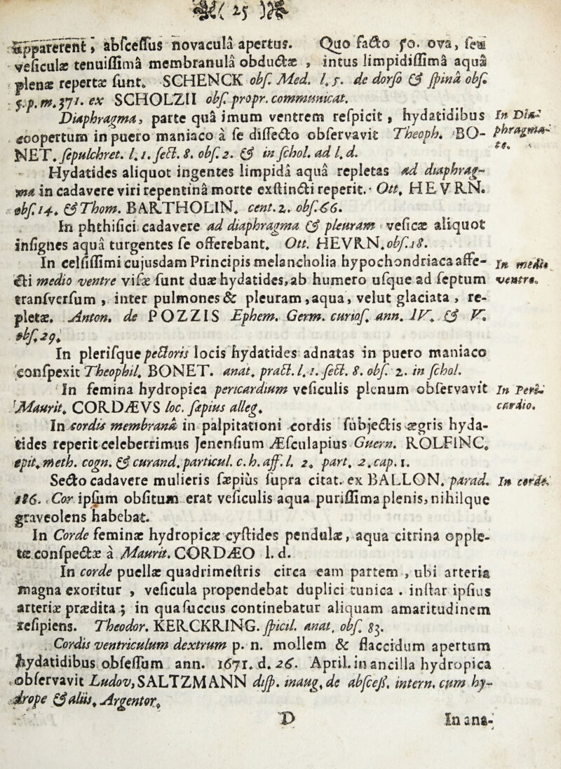 Sppimeftt ] kbfceffus novacula aperta?. Q&o fado fo. ova, fei veficute tenuiflima membranula obdudte , intus liropidiffima aqul ? Jen^ reperta funt* SCHENCK obf Med.. 4/. ^ dorfi (3 ftina obf frt.m.jjt- ex SCHOLZ1I obfpropr. communicat. Diaphragma, parte qua imum ventrem refpicit * hydatidibus In &m* , coopertum in puero maniaco a fe difieCio obfervavit Theoph. BO- NET♦_fepulchret. /; t. fe £1. $* obf 2. (3 w fihol. ad 4 d. Hydatides aliquot ingentes limpida aqua repletas ad diaphrag¬ ma in cadavere viri repentina morte exftin&i repetit, • Ottf H E V R.N. dbf 14-* &Thom. BAILTHOLlN» cent.z* obf €6* In ohthifict cadavere ad diaphragma (3 pleuram ■ veficx aliquot infignes aqua turgentes fe offerebant» Ott. HEVRN.obf a8. In celdffimi cujusdam Principis melancholia hypochondriacaaffe- xn i£U medio ventre vifae funt duae hydatides, ab humero ufque ad feptum vmtr§0 tranfverfum , inter pulmones & pleuram ,aqua, velut glaciata , re¬ pletae, Arnen, de POZZIS Ephem. Germ. cunof mn. 744. (3 fC, In pleriTque^e^m locis hydatides adnatas in puero maniaco confpexit Theophil, BONET. anat, praft.l.t.fiU, 8* obf2. in fchoL Tn femina hydropica pericardium veficulis plenum obfervavit in Teri: <1Maurit«, CORD4EVS loc, ftpius alleg, cardio. In sordis membrande in palpitationi cordis fubjedlis ^gris hyda¬ tides reperit celeberrimus Jenenfium ^Efiulapius Guern. ROLFlNQ tpit+rheth. cogn. &curand.particuL c.h. ajf,L 2* part, j.cap, i. Sed:o cadavere mulieris ftpius fupra citat, ex BALLON* parad. in terii 'iS6> -.Cor ip£im obfiuutv erat veficulis aqua puriffima plenis, nihilque graveolens habebat. In Corde feminae hydropicae eyftides pendulae, aqua citri na opple- tce confpedae \ Maurit* GORDIO L d. In corde puellae quadrimeftris circa eam partem , obi arteria magna exoritur , veficula propendebat duplici cunica . inlhr ipfius arteriae praedita $ in quafuccus continebatur aliquam amaritudinem ffefipiens. Theodor. K E R. C K RJ NG. Jfncil. an at, obf $?y Cordis ventriculum dextrum p. n. mollem & flaccidum apertum hydatidibus obfeffbm ann. 1671. d, 26* ApriL in ancilla hydropica , obfervavit Ludov,S ALT ZMANN dijp. maug% de abfcef\ inter n* cum hy~ ■drope & aliis.Argentor* / D Inani-