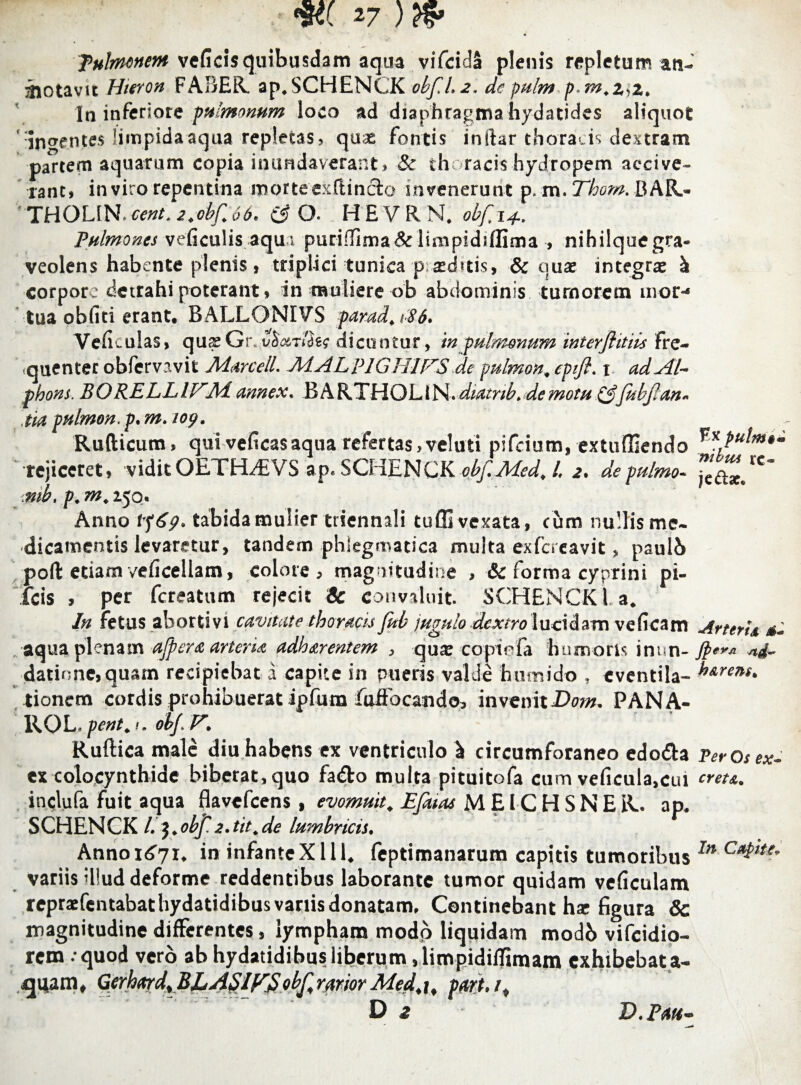 W 27 ) & pulmonem veficis quibusdam aqua vifcidS plenis repletum an- aiotavit Hieron FABER, ap. SCHENCK obf.1.2. de pulm p.m.ZyZ. In inferiore pulmonum loco ad diaphragma hydatides aliquot 'indentes limpida aqua repletas, qu* fontis inftar thoracis dextram partem aquarum copia inundaverant, & thoracis hydropem accive¬ rant, in viro repentina morteexftinclo invenerunt p. m. Thom. B AR- THOLIN.cent.z.obf.66. (3 0. HEVRN. obfi+. Pulmones veficulis aqui puriffima&limpidiflima , nihilquegra- veolens habente plenis, triplici tunica p atdvtis, & quae integrae k corpore detrahi poterant * in muliere ob abdominis tumorem aior-* tua obliti erant. BALLONIVS far ad, >86. Veficulas, quae Gr. vSiXT/aer dicuntur, in pulmonum mterflitiis fre¬ quenter obfervavit Marcell. MALplGH1FS de pulmon, epifi. t adAil- phons. BORELLIFM. annex. BARTHOLlN. diatnb. demotu (3fubjlan- tia pulmon. p. m. 109. Rufticum, qui veficasaqua refertas,velati pifeium, extuffiendo •rejiceret, vidit OETFLfiVS ap. SCHENCK obf.Med, l. 2. de pulmo- mb, p. m, 250. Anno tfgp. tabida mulier triennali tuffivexata, cum nullis me¬ dicamentis levaretur, tandem phlegmatica multa exfereavit, paulb poli etiam veficellam, colore, magnitudine , & forma cyprini pi- fcis , per fereatum rejecit Sc convaluit. SCHENCK l. a. In fetus abortivi cavitate thoracis fub jugulo dextro lucidam veficam aqua plenam affer a arteria adharentem , quae copiefa humoris inun¬ datione, quam recipiebat a capite in pueris valde humido , eventila- tionem cordis prohibuerat ipfum fuffocando, invenitDom- PANA- ROL.pent.i. obj. V. Ruftica male diu habens ex ventriculo ^ circumforaneo edo&a ex colocynthide biberat, quo fa&o multa pituitofa cum veficula.cui inclufa fuit aqua flavefeens , evomuit, Efatas M EIC H S N E R. ap. SCHENCK /.$.obf. 2. tit.de lumbricis. Annoi^i. in infanteXlll. feptimanarum capitis tumoribus variis illud deforme reddentibus laborante tumor quidam veficulam repraefentabathydatidibusvariisdonatam. Continebant hx figura & magnitudine differentes, lympham modo liquidam modb vifeidio- rem . quod vero ab hydatidibus liberum ,limpidiflimam exhibebata- Gerhard.BJLASIFSobf,rariorMed.t, p#rt. /, Fx putm$m ni b ici xc- ]c£ix< Aneri a JperA rtd h arens* Per Os ex~ creta„ In Capite* D.Pah-