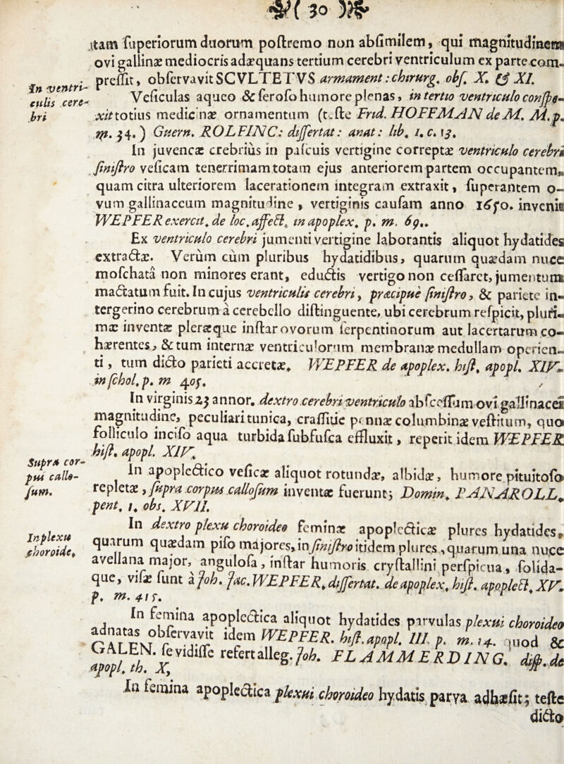 fn ventri culis tere bri Supra cor- pus culle- fum. Jnplexu jchoroidct Atam fuperiorum duorom poftremo non abfimilem, qui magnitudinem ovi gallinae mediocris adxquans tertium cerebri ventriculum cx parte com- preffit, obfervavitSCVLTETVS urmument :chtrurg. obf. X (3 XI. Veficulas aqueo Sc ferofo humore plenas, in tertio ventriculo conjle- ^totius medicinae ornamentum (t.fte Fnd. HOFFMANdeM. M.pm rp. j4# ) Guern. ROLFINC: dijfertut: unat: hb« /. c. In juvenca: crebrius in pafcuis vertigine correpta: ventriculo cerebri JimJlro veficam tenerrimam totam ejus anteriorem partem occupantem?, quam citra ulteriorem lacerationem integram extraxit, fuperantem o- vum gallinaceum magnitudine , vertiginis caufam anno i^yo. invenk WEPFERexercit.de loc.affe&tJ mapoplex. p. m, 6g„ Ex ventriculo cerebri jumenti vertigine laborantis aliquot hydatides extrafta:. Verum cum pluribus hydacidibus, quarmn quadam nuce mofchata non minores erant, eduftis vertigo non ceflfaret, jumentum ma£iatum fuit. In cujus ventriculis cerebri, prucipue /tniftro, & pariete m- tergerino cerebrum a cerebello diftinguente, ubi cerebrum refpicit, pluri- mx inventa: pler&que inflar ovorum ierpentinorum aut lacertarum co- hxrentes, &tum interna: ventriculorum membrana: medullam operien- ti, tum dicto parieti accreta:, WEPFER de upoplex. htfi\ apopl. X1FI infchol.p.m 4of. In virginis zj annor, dextro cerebri ventriculo abfceflurn ovi gallinacei magnitudine, peculiari tunica, craffitie p< nux columbina: veftitum, quo folliculo incifo aqua turbidafubfufca effluxit, reperit idem WEPFER hijl. apopl. XIr. In apopledtico vefica: aliquot rotunda:, albida:, humore pituitofo repletaz, fupra torpw .callofam inventa: fuerunt; Domrn. FANAROLLa pent, /. obs. XVIL In dextro plexu choroidee femina: apoplecticx plures hydatides, quarum qua:dam pifomajorcs,inj&^^itidemplures^quarumuna nuce avellana major, angulofa, mftar humoris cryftallini perfpicua, folida- que, vlx funt a fah. fac. WEPFER. differ tat. de upoplex, hifl. apoplett, XV» p. m. 41 r. • r r In femina aj adnatas obfervavit GALEN. fevidiife apopl. th. Xy Ia fwmina apoplectica plexui choroideo hy datis parya adh^fit ; tefte didta oplcctica aliquot hydatides parvulas plexui choroideo idem WEPFER. htfi. apopl. III p. m.i+. uiod & refertalleg.fah. FLAMMERD1NGdifb.de