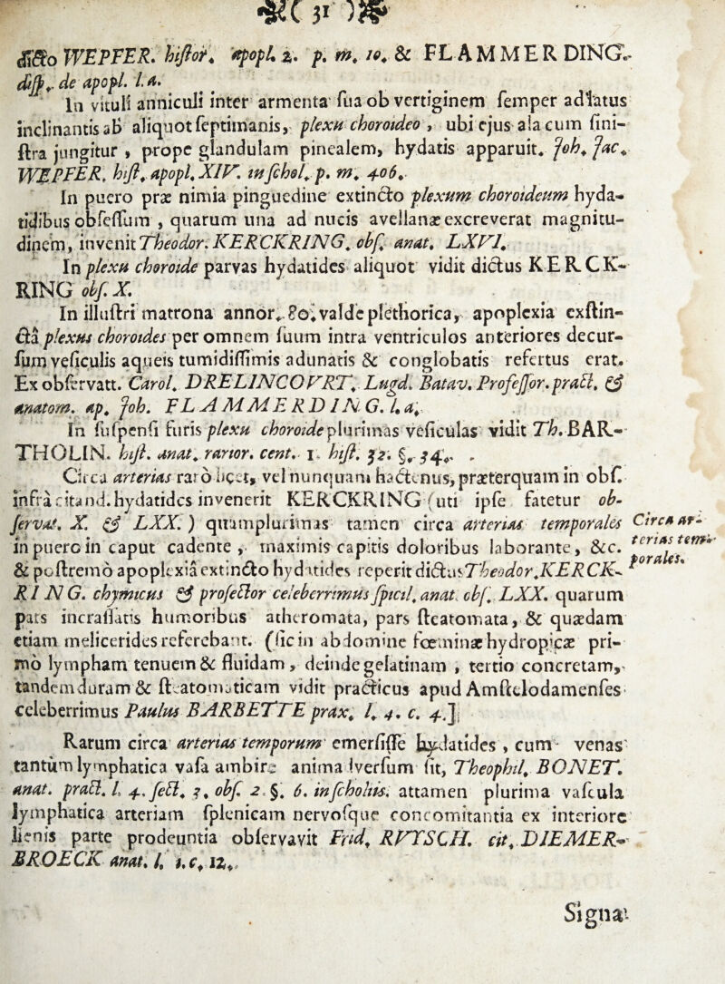 dJifo WEPFER. hiftor* apopL z. p. m. /*♦• & FLAMMER DINGU ebjf ♦* apopl» l ^* # In vituli anniculi inter armenta' fua ob vertiginem femper adlatus inclinantisaB aliquot feptimanis, plexu choroideo rubi ejus aia cum fini- ftra jungitur , prope glandulam pinealem, hydatis apparuit,foh. fac* WEPFER, hft. Apopl.XIK mfehel.p. m. 406.. In puero pras nimia pinguedine extincio plexum choroideum hyda- ridibus obfeflum , quarum una ad nucis avellana? excreverat magnitu¬ dinem, invenit Theodor. KERCKRING. obf. anat. LXKl. In plexu choroide parvas hydatides aliquot vidit dictus KERCK- RING obf.X In illuftri matrona annor^?o; valde plethorica, apoplexia exftin- fia plexus choroides per omnem fuum intra ventriculos anteriores decur- fum veficulis aqueis tumidifltmis adunatis & conglobatis refertus erat. Ex obfrrvatt. Carol. D RE L1NCO KRT. Lugdl Batav. FrofeJJor. prati. & anatem, ap. joh. F L A Ad Ad E RD1N. G. 4 a... In fufpenfi luris plexu choroide plurimas veficulas vidit T^.BAK- THOLIN. hft. anat. rarior, cent. 1; hift. . Circa arterias raro-licet»vel nunquam hactenus, praeterquam in obfi infra cita nd.hydatidcs invenerit KERCKRlNG futi ipfe fatetur ob- fervat. X & LXX.) quumplurimas tamen circa arteriae temporales Circaat- inpucrcin caput cadente , maximis capitis doloribus laborante , &c. tcriAs Umr* & poftremo apoplexiaext.ndlo hyduides reperitd\di^Theodor.KERCK^ * RIJN G. chymicus & profetlor celeberrimus 'fptcil. anat, cb[. LXX. quarum pars incraflatis humoribus atheromata, pars fteatomata, & quadam etiam mdiceridesreferebant, (ficin abdomine fceminaehydropicas pri¬ mo lympham tenuem &: fluidam, deinde gelatinam , tertio concretam,> tandemduram & fteatomaticam vidit prafticus apud Amftclodamenfes- celeberrimus Faulm RARBETTE prax. I. 4. c. -fjj Rarum circa arterias temporum emerfifle hydatides , cum- venas- tantum lymphatica vafa ambire anima Iverfum fit, Theophil. BONET. anat. prati. L 4, feti. obft 2 §, 6. infcholm. attamen plurima vafcula lymphatica arteriam fplenicam nervofque concomitantia ex interiore lienis parte prodeuntia oblervavit Frid. RKTSCH\ cit. DJEMER* BROECK anat. I. hcf iz+, V ■' Signa’