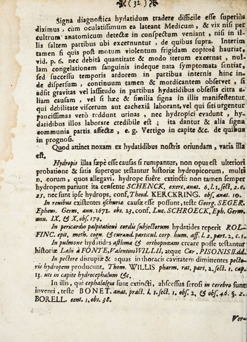 Signi diagnoftica hydatidum tradere difficile effie fuperiua diximus f cum oculatilfimum ea lateant Medicum , & vix nih per «ultrum’ anatomicum detciftat in confpeftum veniant , mh in il¬ lis faltem partibus ubi excernuntur , de quibus iupra^ Interna tamen fi quis poft motum violentum frigidam coprosi hauriat» vid. p. 6. nec debiti quantitate & modo iterum excernat » nul¬ lam congelationem fanguinis indeque nata lymptomata fentiat, ki S temporis ardorem in partibus internis hinc in. de difperfum , continuum tamen Sc mordicantem obftrvet , fi adiit gravitas vel laffitudo in partibus hydatidibus obfeffis citra a- liam caufam , vel fi hxc & fimilia figna in illis manifeftentuc qui debilitate vifcerum aut cachexia laborant, vel qui fiti urgentur paiiciffimas vero reddunt urinas , nec hydropici evadunt , hy- datidibns illos laborare credibile eft ; ita dantur &. alia figna communia partis, affit6tz , e. g. Vertigo in capite &c. de quibus in prognofi. . ' - Quod attinet noxam ex hydatidibus noftris oriundam, varia Hia eft. Hydropis illas fiepe effis caulas fi rumpantur, non opus eft ulteriori probatione St latis iuperque reflantur hiftoriae hydropicorum, multi n. eorum , quos allegavi, hydrope fuere extindri: non tamen femper hydropem pariunt ita ccnfcnte SCHENCK. exerc.anat. 6.l.i,(etl,z.e, 3f, necfunt ipfe hydrops, conf.Theod. KEFLCKRlNG. obf anat. 10. In renibus exiftentes ifchnria caufxeffie poffiunt,tefte Georg. SEGER. Ephem. Gertn, an»,1671. oh. i/.conf. Lue. SCHROECK.Eph. Gerrrs* MU. IX. (3 X. obf 179, In pericardio palpitationi sordis fubjetlorum hydatides reperit ROL^ F1NC. epit. metis, cogn. (3 cur and. particul. corp hum. aff. 1.2. part. 2. c. r. In pulmone hydatides ajlhma (3 orthopnoeam creare polle teftantur hi flor ia: Lalti kEONTE>ValentmiWlLLU, atque Car.PISONIS ll.dd. In petlore disruptarSc aquas in thoracis cavitatem dimittentes petle- ris hydropem producunt. Thom. WiLLIS pharm. rat. part, x.fetl. 1. cap. lj. uti m capite hydrocephalum (3c. I11 illis, qui cephalalgia funt cxtirxfti, abfceffius ferofi in cerebro fune inventi, te fle BONET. anat. prati. /. i.Jctl. /. obf i, (3 ebf,+6. §. 2. BORELL. eent, i.ebs.
