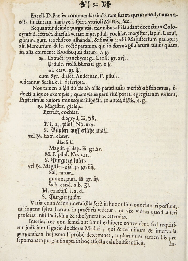 Excell.D.Prsfts commendat tinduram fuam»quam anodynam yq* <£at * tinduram mari; veri, fpiriuvitrioliMiiftb; Sequantur deinde, purgantia, ex quibusaliilaudant decodiirn Colo* cynthid. extrad» diacful. veratri nigr. piluL cochiar.magifter ♦ lapid. Lazul* gumm. gutt.trochifcos alhandal,j& (imilia t: alii Magifterium gialapii £ alri Mercurium dulc.,rede paratum* qui in forma pilularum tutius quam m,alia.ex mente Brodbequii datur,, e. gc. Extrad. panchyrnag*.Croll, gr.xvj*. dulcaritefublimati gr. xijv ol. carv. gt.ijV, cum Syr. diafer.Andernac^F. pilul'- videantur &alia c J. deferipta.. Nos tamen a 5ii dulcis ab aliis parati.? u fu* merito abftinemus, dodi aliquot exemplis £ quamvis experti rite parati egregiarum virium* Eruerimus tutiora minusqpcfufpcciaxx.anteadidisj e. g*. Jfc. Magifter, gialape, Extrad* cochiar®. dttgryd* aa* 9 $«V «.. a** pilul* No. xxx. s. ^ilulraauffctltc^ mC. fd Extr„. elater., diaeful». Magift. gialap. aa. gr.Iv.. M. F. pilul. No. xii.. s. ^urgierpilufen. Vel Magifter. gialap. gr.iiij.,. Sal„ tartar., gumir.. gutt. aa. gr.iij„, fach. cand. a!b. Jj. M. exadifli l.a.d». S. CPur^terjucfer. ^ Vara enim & innumerabilia fere in hunc ufum concinnari poffimt ot. ingens iylva harum m pradicis videtur , ut vix videas quod alteri prafteras, m(i individua & idiofyncrafias attendas.. * Interinihac non femel aut fimul exhibere conveniet * ftd far-ri tur judicium Tagacis dodique Medici , qui & terminum & interv -Ila purgantium hujusmodi probe determinet, utplunmum tam en bis uer Icpumanam purgantia apta in hoc afte&u exhibuifte Tulfiut. **