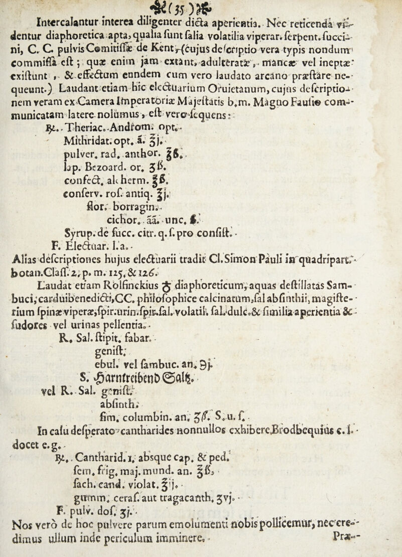 Intercalantur interea diligenter dida aperiemia. Nec reticendi Eli¬ dentur diaphoretica apta, qualia funt falia volatilia viperar. ferpent. fucci- ni, C. C. pulvisComitifi* de Kent^cnjusdelcriptio vera typis nondum commifla cft ;; qua; enim jam extant» adulterati ,-mancas- vel ineptae* exiftunt , & effedtam eundem cum vero laudato arcano prarftire ne-- queunt-) Laudant etiam hic etcckiarium Oruietanum, cujus deftriptioa- nem veram ex Camera Imperatoria Majeftatis b.m. Magno Fauti© com-- municatam latere nolumus, elt vere fequens:: 9£. Theriac. Andtom; opt„. Mithridat. opt. a. §j, pulver, rad. anthor. iap. Bczoard. or. confeci, akherm. |& conferv. rof. antiq. |j.; flor, borragin;- cichor. aa. unc, §.’ Syrup.de fucc. citr.q.f.pro conii It. • F. Eleftuar. lia. - Alias deferiptiones hujus eleftuarii tradit Cl.Simon Piuli inquadriparti- botan.Glaflf. Zrp* m. 125. & u<£. Laudat etiam Rolfinckius $ diaphoreticum, aquas deftillatasSam-- buci,‘carduibenedi6i:f,CC. philofophice calcinatum/al abfinthii, nvagifte- ■ rium fpinat viperat,fpir;urin.fpie.fal. volatik faLdulc.& fimilia aperientia &: fudores vel urinas pellentia. • E. , Sai. ftipit. fabar. - genift; ebul. vel lambuc. an, 9j. s. >£arnfreiben&• vel R. Sal. genift.” abfinth, fim, columbin. an, g/. S. u. . In calu defperato? cantharides nonnullos exhibere,Brodbequius c.i • docet e.g,- , . , . JJt,. Cantharid. 1, absque cap. & ped. fem, frig, maj.mund. an. gfl, • fach. cand. violat. §ij, - gtvmm. ceraf.aut tragacanth, gvj, • • v F. ptilv. dof. gji- Nos yero de hoc pulvere parum emolumenti nobis pollicenuif, neccre-- dimus uiium inde periculum imminere, • Prs--
