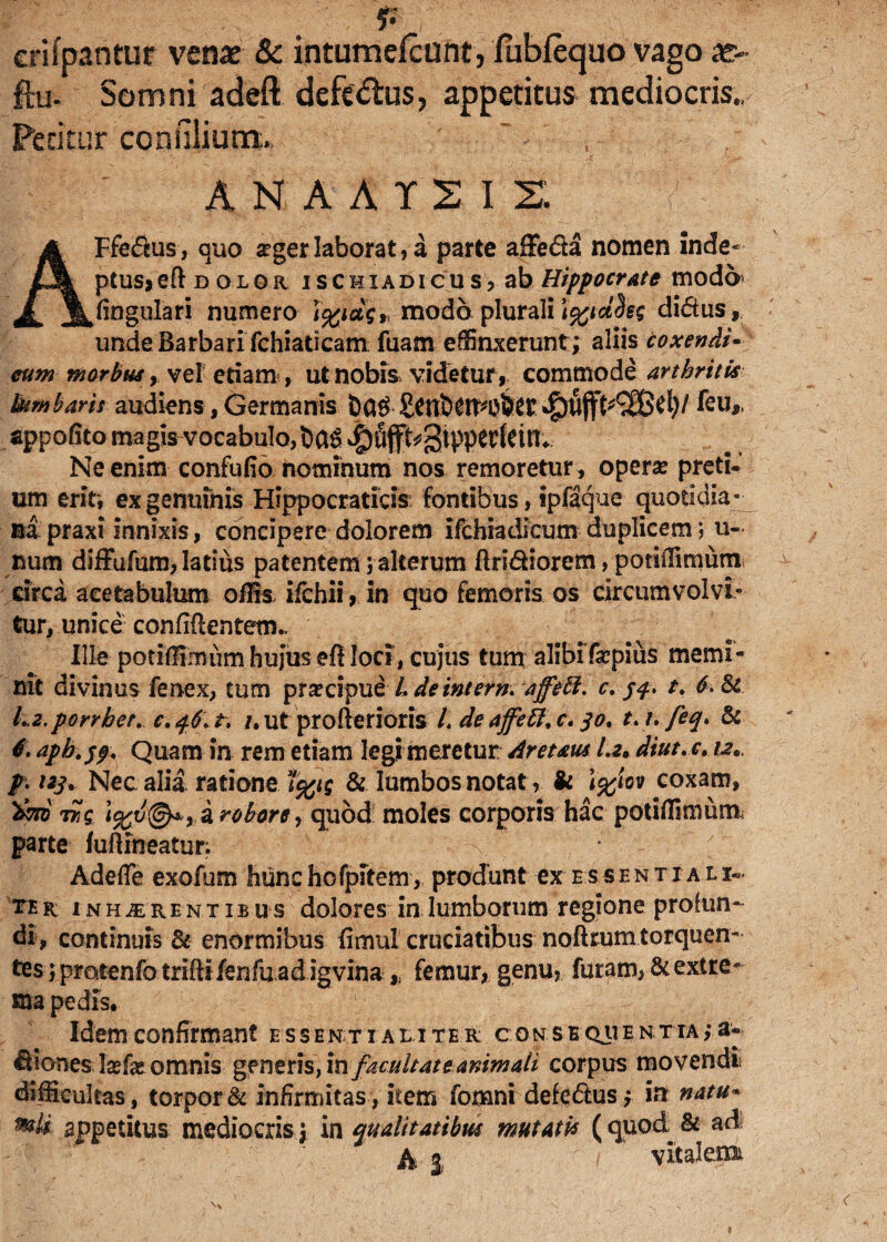 erifpantur venae & intumefcunt, fubfequo vago as- ftu- Somni adeft defedus, appetitus mediocris., Peritur ccnulium, ' ' ANAAT2IS f AFfeftus, quo aeger laborat, a parte affefia nomen inde* ptus> eft d o l or is chi ad i c u s, ab Hippocrate modo lingulari numero i%idqr modo plurali \%ict%eq di&tis, unde Barbari fchiaticam fuam effinxerunt; aliis coxendi• eum morbus,. vel etiam-, ut nobis videtur, commode arthritis Ikmbaris audiens, Germanis feuf, appofito magis vocabulo, gtpperfeirt^. Ne enim confufio nominum nos remoretur, opera? preti¬ um erit, ex genuinis Hippocraticis fontibus, ipfaque quotidia¬ na praxi innixis, concipere dolorem ifchiadicum duplicem; u- num diffufum, latius patentem; alterum ftridiorem, potiffimuni circa acetabulum offis- ifchii, in quo femoris os circumvolvi¬ tur, unice confidentem- Ille potiffimum hujus efl loci, cujus tum alibifacpius memi¬ nit divinus fenex, tum praecipue L deintem. affett. r. /f. t. 6. & L2.porrbet. c. 46. t. /, ut profterioris L de affett. c, 30, t>i.feq> & 6. aph.$$\ Quam in rem etiam legi meretur Areum I.2. dtut. c. u* p- uj. Nec alia ratione t%i$ & lumbos notat& \%iov coxam, tSq. i robore, quod moles corporis hac potiffimum parte fuftmeatur; ' Adefle exofum hunchofpitem, produnt ex essentiali¬ ter; inhaerentibus dolores in lumborum regione profun¬ di, continuis & enormibus fimul cruciatibus noftrum torquen¬ tes jpratenfotrifti fen fu ad igvina,; femur, genu, furam, & extre¬ ma pedis. Idem confirmant essentialiter c onsequentia;a- fiibnes laefat omnis generis, in facultate animali corpus movendi difficultas, torpor & infirmitas, item fomni defe&us; in natu« %tli appetitus mediocris; in malitatibus mutatis (quod & ad h% vitalem