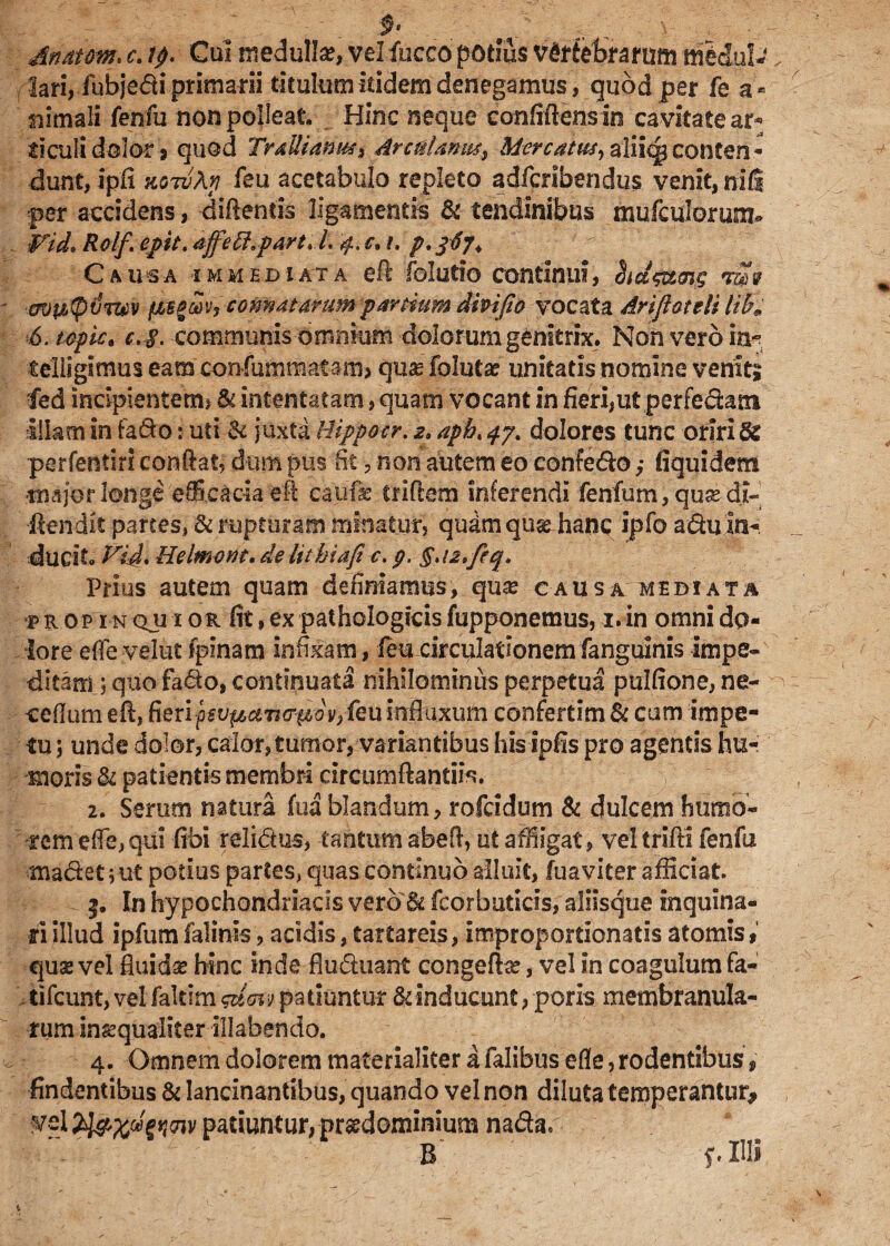 $• Anatem* e. tp. Cui medulla?, vel fucco potius vertebrarum m&dul-„ lari, fubjedi primarii titulum itidem denegamus, quod per fe a* nirnali fenfu non polleat. Hinc neque confiftensin cavitate ar¬ ticuli dolor 9 quod TraUiamt$% drcnlanus^ Mercatus, aliiqp conten.« dunt, ipfi siG7v\p feu acetabulo repleto adferibendus venit, nili per accidens, diftentis ligamentis & tendinibus mufculorusm» ¥id. Rolf. epit, affefopart. I. 4. c, /, p, Causa immediata eft folutio continui, ' avupvTtev ftegw, connatarum panium dmjlo vocata Arifloteli lib9 6. topiCt c> §. communis omnium dolorum genitrix. Non vero ia- telligimus eam confummatam, qua? foluta? unitatis nomine veniti fed incipientem* & intentatam, quam vocant in fieri,ut perfedam illam in fado: uti & juxta Uippocr. 2. aph< 47, dolores tunc oriri & perfentiri conflat, dum pus fit , non autem eo confedo ,• fiquidem ■major longe efficacia efl caufae triftem inferendi fenfum,qua?di» flendis partes, & rupturam minatur, qudm quse hanc ipfo adu in¬ ducit. yid* Helmvnt, de lithiaft c. p. §. Prius autem quam definiamus, qua? causa mediata propinquior fit,ex pathologicisfupponemus, i.in omni do¬ lore e fle vdut fpinam infixam, feu circulationem fanguinis impe¬ ditam quo fado, continuata nihilominus perpetua pulfione, ne- ceflum efl, fieri fsvpuwiAov, feu influxum confertim & cum impe¬ tu 5 unde dolor, calor, tumor, variantibus his ipfis pro agentis hu¬ moris & patientis membri circumflanti^. 2. Serum natura fua blandum, rofeidum & dulcem humo¬ rem effe, qui fibi relidas, tantum abefl, ut aMigat, vel trifti fenfu madet; ut potius partes, quas continuo alluit, fua viter afficiat. 3. In hypochondriacis vero& fcorbuticis, aliisque inquina¬ ri illud ipfum falinis, acidis, tartareis, improportionatis atomis # quae vel fluida? hinc inde fluduant congefb?, vel in coagulum fa« tifeunt, vel fakim 'guo$ patiuntur & inducunt, poris membranula¬ rum inaequaliter illabendo. 4. Omnem dolorem materialiter afalibusefle,rodentibus, findentibus & lancinantibus, quando vel non diluta temperantur* vel patiuntur, prsedominium nadar B f.IU»