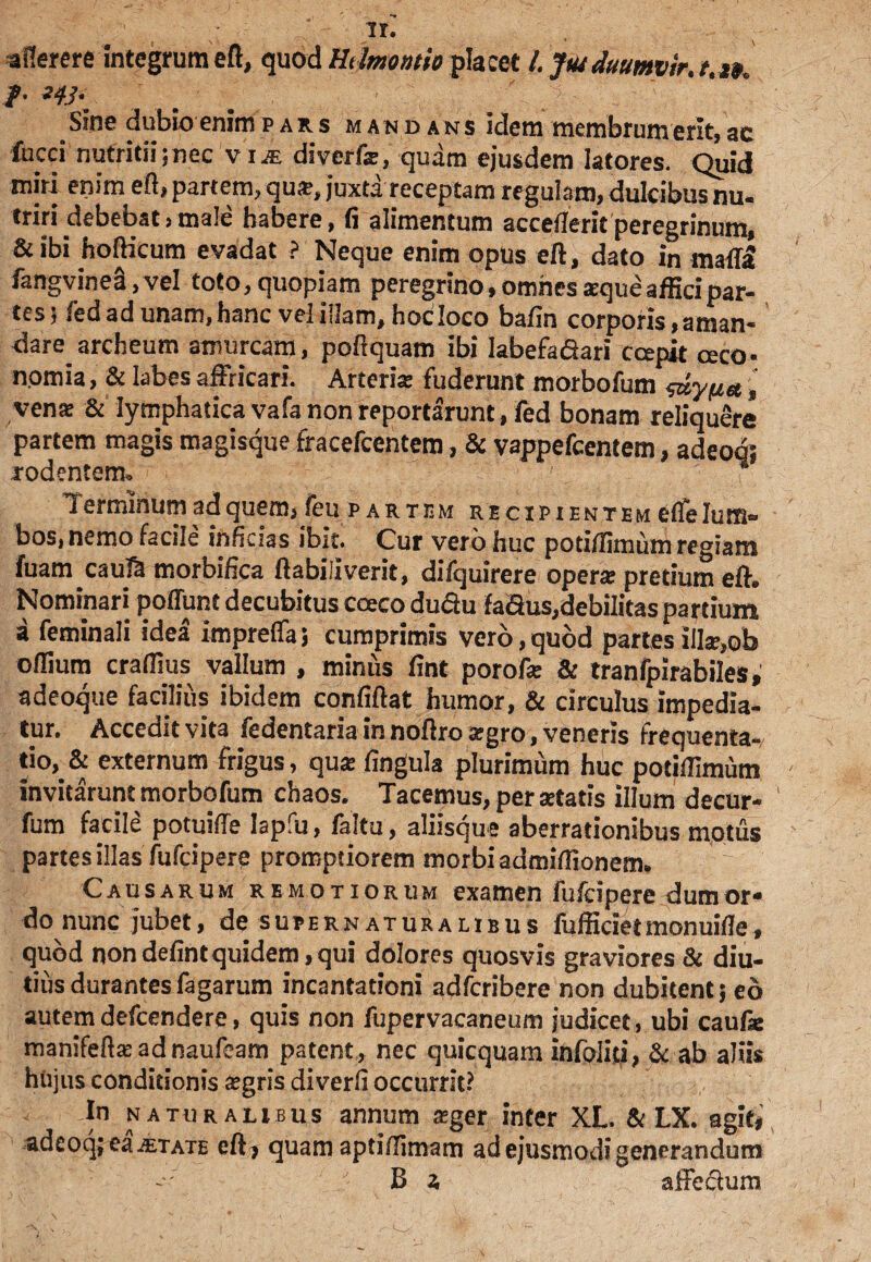 aflerere integrum eft, quod Ht Imontio placet l.Jtu duumvir.t.n. /• /i ■ 1  *' ; Sine dubio enimpars mandans idem membrumerit,ac fucci nutritii;nec vi« diverfs, quam ejusdem latores. Quid miri enim eft, partem, qus, juxta receptam regulam, dulcibus nu¬ triri debebat,male habere, fi alimentum accefleritperegrinum, & ibi hofticum evadat ? Neque enim opus eft, dato in mada fangvinea, vel toto, quopiam peregrino, omnes seque affici par¬ tes ; fed ad unam, hanc vel illam, hoc loco bafin corporis, aman¬ dare archeum amurcam, poftquam ibi labefafiari capit aco- nomia, & labes affricari. Arteris fuderunt morbofum <&ypa, vena: & lymphatica vafa non reportarunt, fed bonam reliquere partem magis magisque fracefcentem, & vappefeentem, adeoq; rodentem. * Terminum ad quem, feu partem recipientem efle lum¬ bos, nemo facile inficias ibit. Cur vero huc potiftimum regiam fuam caula morbifica ftabiliverit, difquirere opers pretium eft. Nominari poffunt decubitus caco dudu fadus,debilitas partium a feminali idea impreffa j cumprimis vero, quod partes ills,ob oflium craftius vallum , minus fint porof* & tranfpirabiles, adeoque facilius ibidem confiftat humor, & circulus impedia¬ tur. Accedit vita fedentaria in noftro sgro, veneris frequenta¬ tio,^ externum frigus, qus fingula plurimum huc potiftimum invitarunt morbofum chaos. Tacemus, per statis illum decur- fum facile potuiffe Iapfu, /altu, aliisque aberrationibus motus partes illas fufeipere promptiorem morbi admiftionem. Causarum remotiorum examen fufeipere dumor* do nunc jubet, de supern aturalibus fuffidetmonuifle, quod nondefintquidem,qui dolores quosvis graviores & diu¬ tius durantes fagarum incantationi adferibere non dubitent; eo autem defeendere, quis non fupervacaneum judicet, ubi caufse manifeftsadnaufeam patent, nec quicquam infoliti, & ab aliis hujus conditionis sgris diverfi occurrit? In naturalibus annum sger inter XL. & LX. agit, adeoq; ea ietate eft> quam aptiftimam ad ejusmodi generandum B a affedum