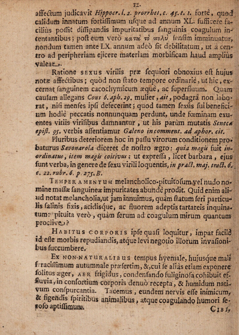 affecfcum judicavit Hippocr.Lz. pronhet.c, 4j. t, /. forte, queJ. calidum innatum forrifilmum ufque ad annum XL. fufficere fa¬ cilius poilit diiTipandis impuritatibus (anguinis coagulum in¬ tentantibus ; poft eum vero ti wohv feriffm imminuatur, nondum tamen ante IX annum adeo fit debilitatum , ut a cen¬ tro ad peripheriam ejicere materiam morbificam haud amplius valeat^. ; , /■ Ratione sexus virilis prae fequiori obnoxius efi Hujus »ot« affectibus; quod non ftato tempore ordinarie, ut hic, ex- , cernat fangu-inem cacocliymicum aeque, ac fuperfluum. Quam caufam allegans Cous d.aph.ig, mulier ,ait, podagra non labo» rat, nifi menfes ipfi defecerint ; quod tamen fexus fui benefici¬ um hodie peccatis nonnunquam perdunt, unde feminam exu¬ entes vitiis virilibus damnantur , ut his parum mutatis Senecti fpft. 95. verbis alfentiamur Galeno in commem, ad apbor, cie. Pluribus deteriorem hoc In pafiu virorum conditionem pro» featurus SavonaroU diceret de nollro a?gro: quia magis fuit in* ordinatus, item magis coieivm; ut expreffa , licet barbara , ejus funt verba, in genere de fexu virili loquentis, in praft* maj, tratt* <fa t *♦ 22. ruhr. 6. p. 27/, B\ Temperamentum melancholico-pituitofum yel nudo no¬ mine mafik fanguinem impuritates abunde prodit Quid enim ali- &d notat melancholia*ut jam innuimus, quam ftatum feri particu lis felinis fixis,aridisque, ac fluorem adeptistartarcis inquina* iumr pituita vero, quam ferum ad coagulum mirum quantum proclivo ? Habitus corporis ipfequafi loquitur, impar facili idefie morbis repudiandis, atque levi negotio illorum invafionb felis fuccumbere* Ex non-naturalibus tempus hyemale,hujusquemali f racifiimum autumnale prsefertini, &,cui fe alias etiam exponere folitus aeger, aer frigidus, condenfando fuliginofa cohibuit ef¬ fluvia r-in confortium corporis denub recepta, & humidum nati¬ vum confpurcantia. Tacemus , eundem nervis efie inimicum/ It figendis (jpiritibus animalibus, atque coagulando humori fe- «ofo aptiffimuc» 6,.^