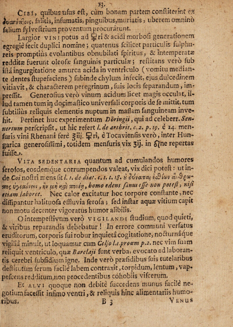 it n. _. ... C i b t, quibus ufus eR, cum bonam partam confliterinf ef ivargTfipif* faiids, infumatis, pinguibus,muriaris 5 uberem omnino falium fylveftrium proventum procurarunt Largior vini potus ad SpriSraeldimorbofi generationem egregie fecit duplici nomine; quatenus fcilicet particulis fulp.hu- teis promptius evolantibus obnubilati Iphitus* & intemperate reddita fuerunt oleofis fanguinis particula?; reftitans vero fub iila ingurgitatione amurca acida in ventriculo (vomitu median* te dentes ftupefaciens ) fubinde chylum infecit, ejus dulcedinem vitiavit , & characterem peregrinum, fuis locis -feparandum, im- preUlto Generalius vero vinum acidum licet magis occulat, il¬ lud tamen tum in dorimaftico univerfali corporis de fe mittit, tum fubtilius reliquis elementis nuptum in maflam fanguineam inve¬ hit. Pertinet huc experimentum Doringii, qui ad celeb6rr«*SV»- ntrtum perfcripfit, ut hic refert /. de artbrit. c.z. p. ig. e 24. men- furis vini Rhenani fere §iij. Ejjri, eTocavienfis vero, inter Hun- garica generofiUmi, totidem menfuris vix 51J. in ^ne repertas fuiffe^. : Vita sedentaria quantum ad cumulandos humores ferofos, eosd.emque corrumpendos valeat, vix dici poteR: ut in¬ de Coi noRri mens fit /. n de dicer, c. 1. te 18. i Svvaraj h&im a\B yn>Q tlpAcUvm; fjV ^trj w£i 7rov£9j, homo edens fanus (jfe non poteft ? niji etiam laboret. Nec calor excitatur hoc torpore conRante , nec diRipanturhalltuofa effluvia ferofa; fed inftar aquas vitium capit non motu decenter vigoratus humor alibilis. OlncempeRivtimvero vigilandi Rudium,quodquieti, & viribus reparandis debebatur ! In errore communi verfatus eruditorum, corporis fui robur inquieta cogitatione, nocturnaque vigilia minuit, ut loquamur cum Cel/o Li.proeem p.2. nec vitii luam reliquit ventriculo, quae Barclaji funt verba» evocato ad laboran¬ tis cerebri (ubiidium. igne. Inde vero pradidlbus fuis tutelaribus deftuutum ferum facile labem, contraxit, torpidum, lentum, vap* pefcens redditum,non procedentibus cohobsis vifcenim», ^ ■ Et alvi quoque non debite fuccedens munus facile ne¬ gotium faceffit infimo ventri,# reliquis hinc alimentariis humo*