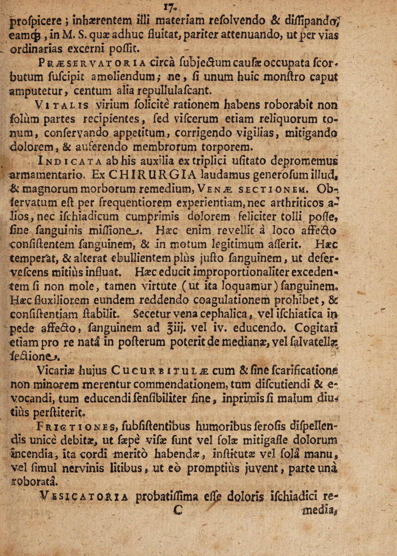 v r ; v* ptofpicere ; inhasrcntem illi materiam refolvendo & diifipandoj eamqg , in M. S. quae adhuc fluitat, pariter attenuando, ut per vias ordinarias excerni pofflt. Phaser vatoria circa fubje&umcaufeoccupatafcor« buttfm fufcipit amoliendum; ne, fi unum hulcmonftro caput amputetur, centum alia repullulafcant. Vitalis virium folicite rationem habens roborabit non folum partes recipientes, fed vifcerum etiam reliquorum to¬ num, confer van do appetitum, corrigendo vigilias, mitigando dolorem, & auferendo membrorum torporem. Indicata ab his auxilia ex triplici ufitato depromemus armamentario. Ex CHIRURGIA laudamus generofum illud, & magnorum morborum remedium, Venje sectionem. Ob-s lervatum eft per frequentiorem experientiam, nec arthriticos a- lios, nec ifchiadicum cumprimis dolorem feliciter tolli pofle, fine fanguinis miflione^. Ha?c enim revellit a loco affe&o confidentem fanguinem, & in motum legitimum aflerit. Ha?c temperat, & alterat ebullientem plus jufto fanguinem, ut defer- vefcens mitius influat. Ha?c educit improportionaliter exceden* temfi non mole, tamen virtute (ut ita loquamur) fanguinercn Ha?c fluxiliorem eundem reddendo coagulationem prohibet , & confidentiam dabilit Secetur vena cephalica , vel ifchiatica iri pede affe&o, fanguinem ad fiij. vel iv. educendo. Cogitari etiam pro re nata in pofterum poterit de medianae, vel falvatell^ fe^ione^. Vicarias hujus C u e u r b i tulje cum & fine fcarification^ non minorem merentur commendationem, tum difcutiendi & e- vocandi, tum educendifenfibiliter fine , inprimisfi malum diu^ tius perditerit. Frictio n e s, fubfidentibus humoribus ferofis difpeUjen- dis unice debita?, ut fepe vide funt vel folse mitigafle dolorum Incendia, ita cordi merito habendae, inditutae vel fola manu, vel fimul nervinis litibus, ut eo promptius juvent, parte una roborata. V s s i c a t oft i a probatiflima ef& doloris ifchiadici re- C medi%