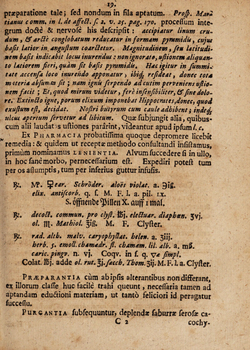 s ip. praeparatione tale; fed nondum in fila aptatum. Proft. Mar2 tianus c omnu in l. de affefl. f. 2. v. zy. pag* 170, proceftum inte¬ grum dode & nervofe his defcripfit : Accipiatur linum cru¬ dum , & arfle conglobatum reducatur in formam py tumidis, cujus bafis latior in^anguftum co ar fletur. Magnitudinem t feu Ut it udi* nem bafis indicabit locus inurendus: non ignoratoy uftionem aliquan¬ to latiorem fieri, quam fit bafis pymmidis* Hac igitur in fiummU tat e accenfia loco inurendo apponatur , ibifa re fide at, dontc tots mtteria abfiimtn fit; nam ignis fierpendo ad cutim perveniens uftio¬ nem facit ; Et i quod mirum videtur, fere infenfibiliter, & fine dolo- re^Extinflo igne, porum elixum imponebat Hippo erat e s}donec, quod exuftutn efty decidat. Noftri butyrum cum caule adhibent $ inde ulcus apertum fervetur ad libitum. Quae fubjungit alia , quibus- cum alii laudatas uftiones pararint,videantur apud ipfum/. r. Ex Pharmacia probatiflima quoque depromere licebit remedia :& quidem ut receptae methodo confultandi infiftamus, primum nominamus lenientia. Alvum fuccedere (i in ullo, in hoc fane morbo, perneceflarium eft. Expediri poteft tum per osaflumptis,tumper inferius gutturinfufis. M\ %ear. Schroder. aloes violat, a. 9i& elix, antifeorb. q. f. M F. 1. a. pii. lx. s. oflfnenbe ^MUcn x. aujf i mU 5^. decofl. commun. pro clyft. ffij. elefluar* diapbm. Jvj. ol. HI* Mathiol. M. F. Clyfter. fy. rad. althm malv. caryophyUat. helen. a. 31'ij. herb. j. emoll.cbamadr. /. chamam. Itl. alb. a. m S. carie, pingv. n. Vj. Coqv. in £ q. v* fimph Colat, ffij. adde ol. ruu l\.faccb. Tbom. 51J. M. F. 1. a. Clyfter. Pr^parantia ciim ab ipfis alterantibus non differant, ex illorum claffe huc facile trahi queunt, neceflaria tamen ad aptandam edudioni materiam, ut tanto feliciori id peragatur fucceflu. Purgantia fubfequuntur, deplenda: faburrae ferofe ca- C 2 cochy-