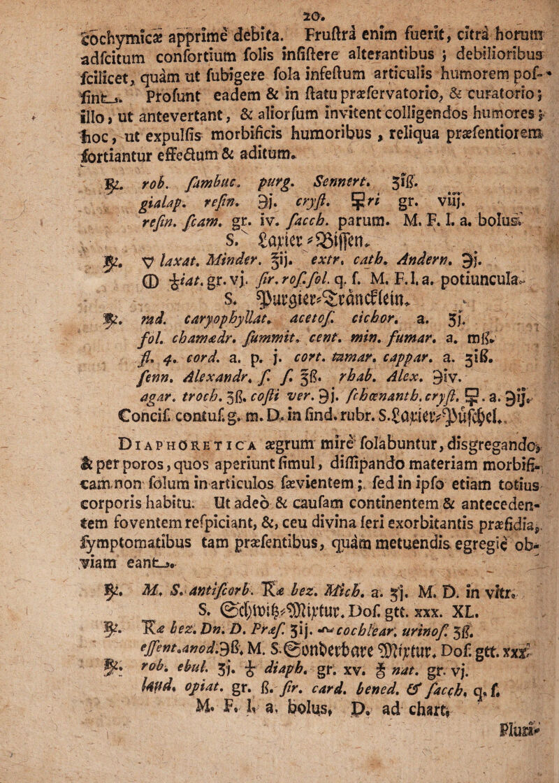 SochymicS apprime debita. Fruftri enim fuerit, citri horam adfcitum confortium folis infiflere alterantibus ; debilioribus fcillcet,quam ut fubigere fola infeftum articulis humorem pof- * Profunt eadem & in ftatu pratfervatorio, & curatorio 5 illo, ut antevertant, & aliorfum invitent colligendos humores 5. hoc, ut expulfis morbificis humoribus , reliqua pradentiorem fortiantur effe&um & aditum» - V- roh. fiimbttC' purg. Semtrt. jfe. gialap. refin, 3j\ cryft. ^ri gr. viij. refin, fiam. gr. iv. facch. parum. M. F. I. a. bolus; s. £a^er/35ij[en. xp laxat, Minder. gsj. extr. catb* An der n, $j, © tyat. gr. vj, fir.rofifoL q, f M. F.l.a. potiuncula*» s. ^urgie^rdncftetn* md. caryopbyllat. acetofi, ciebor. a. 5h fol. chamadr, fummit,cent, min, fumar, a. m& a. p. j. rw. tamar, cappar, a. 31^. Akxandr, f, y7 5$. rbab, Alex. 3lv. 3& cofti ver. 9j. ficb cenant b,cryfi, 5 . a. gij,- Concif. contuf. g, m. D. in lind. rubr. S.£a^Utv^uf$d., Diaphoretica segrum mirofolabuntur,disgregando^ & per poros , quos aperiunt fimul, diffipando materiam morbifi- cam non folum in articulos fasvientem 1 fed in ipfo edam totius corporis habitu. Ut adeo & caufam continentem & anteceden¬ tem foventem refpiciant, &, ceu divina feri exorbitantis pra?fidiapi fymptomatibus tam pradentibus, quam metuendis egregie ob¬ viam eant-». 5^. M, S» anttfiorb. bez, Mich, a. 3], M. D. in vitr* ^ S. ©ct^ui^^irtur. Dof. gtc. xxx. XL. K<* bez, Dn, D. Prafiyfiij. «<**cocbteaK urtnof, 5$, effem.afiod'S&\ M. s.@onbert>are Dof. gtt. nx Wi ro^% ebnl, 3>j» i diapb. gr. xv. § gr. vj. kfid* optat, gr. R.fir. card, bened, (ffac^b, q,£ M* F, L a, bolus, p, ad charti 1 ' - ' !' Pluria