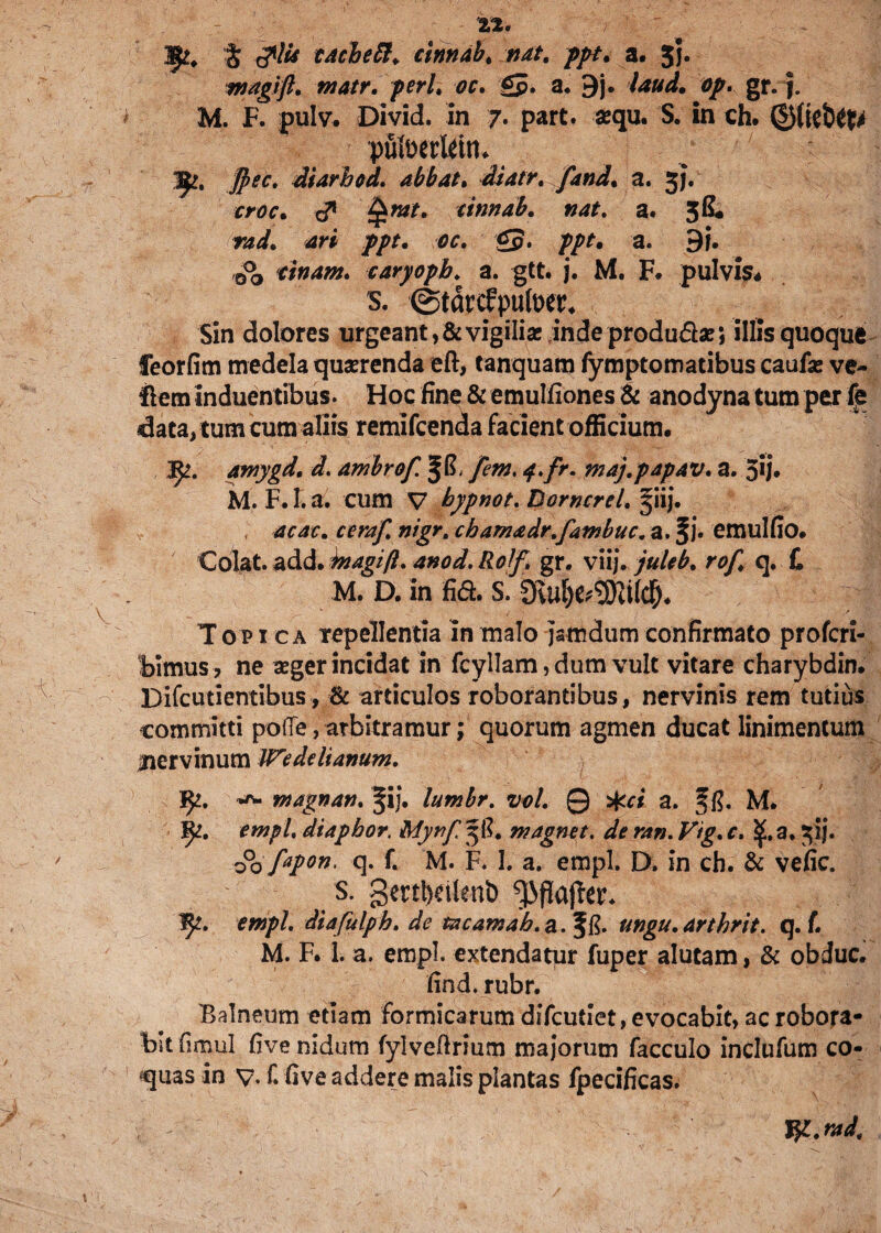 Hjft, J <?/* CAcbett. cinndb. *^/. //>/. a. 5j. magift. matr. peri. oc. Q. a* 9j. 0/. gr. j. M. F. pulv. Divid. in 7. part. sequ. S. in ch. putoerlettn 1^, dtarhod. abbat. diatr. fand. a. 3}. crac. <3* tinnab. »4f. a. 38« ///. 00. £5. p/J. a. 9i. cinam. caryopb. a. gtt. j. M. F. pulvis* s. @tdrcfpufoer. Sin dolores urgeant, & vigilia; indeprodu&ae; illis quoque feorfim medela quaerenda eft, tanquam fymptomatibus caufa: ve- ftem induentibus. Hoc fine & emulfiones & anodyna tum per (e data, tum cum aliis remifcenda facient officium. amygd. d. arnbrof. ^8, [em. q.fr. maj.papAV. a. 5U* M. F. I. a. cum V hypnot. Borncrel. §iij. ; acac. ceraf. cbam&dr.fambuc. a. ^j* emulfio. Qolzt. a&d. biagift. anod.Rolf. gr. viij. juleb. rof, q. £ M. D. in fid. S. Topica repellentia in malo jsmdum confirmato profcri- bimus? ne aeger incidat in fcyllam, dum vult vitare charybdin. Difcutientibus, & articulos roborantibus, nervinis rem tutius committi polle, arbitramur; quorum agmen ducat linimentum jnervinum Wedeliamm. fy. *r~ wagnan. ^ij. lumbr. vol. 0 %ci a. M. fy. empl. diapbor. Mynf 38. magnet. de ran. Vig. c. SjLa. 3!}. 00 fipon. q. £ M. F. I. a. empl. D. in cb. & veiic. s. gmbeitenb empl. diafulph. de txcamab.a.'%&. ungu.Arthrit. q. f. M. F. 1. a. empl. extendatur fuper alutam, & obduc. find. rubr. Balneum etiam formicarum difcutiet, evocabit, ac robora¬ bit fimul five nidum fylveftrium majorum facculo inclufum co¬ quas in v. f. five addere malis plantas fpecificas. W-.rad.