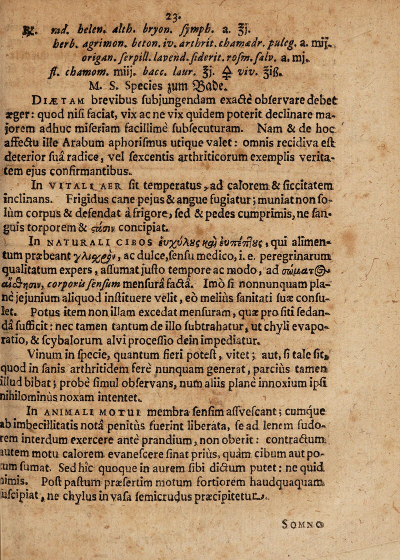23* ! ' ' m- ract. beleti. <*//£. fympb. a. Jj. agrimon. bcton, iv.artbrit.chanmdr. puleg. a. mif,* origdv. fer pili. Uvenda fiderit, rofm.ftiv. a. mj> j#* chamom. miij. fi- £ rav.. §i& m. s* Species $um 35a&e* Dijet am brevibus fubjungendam exa&eobfervaredebet arger: quod nifi faciat, vix ac ne vix quidem poterit declinare ma¬ iorem adhuc miferiam facillime fubfecuturam. Nam & de hoc affe&u ille Arabum aphorifmus utique valet: omnis recidiva eft deterior fua radice, vel fexcentis arthriticorum exemplis verita¬ tem ejus confirmantibus* ■ In vital t. a e r fit temperatus r ad calorem & ficcitatem inclinans. Frigidus cane pejus & angue fugiatur; muniat non fo- lum corpus & defendat a frigore> fed & pedes cumprimis, ne fari- guis torporem & concipiat.. In naturali; cibos iuntri}»?.»qui alimen* tum praebeant , ac dulce,fenfu medico, i. e. peregrinarum qualitatum expers, aflumatjufto temporeac modo, ad at&ncnv, corporisfienfium menfura fa&a* Imo li nonnunquam pla¬ ne jejunium aliquod inftituere velit, eo melius fanitaci fuae confu- let. Potus item non illam excedat menfuram, quae pro fiti fedan- da fufficit: nec tamen tantum de illo fubtrahatur, ut chyli evapo¬ ratio, & fcybalorum alviproceflio dein impediatur* Vinum in fpecie, quantum fieri pote fi:, vitet; aut, fi tale fit* quod in fanis arthritidem fere nunquam generat, parcius tamen illud bibat j probe fimul obfervans, num aliis plane innoxium ip-fi nihilominus;noxam intentet* i In animah motui membrafenfimaffvefcant5cumque ab imbecillitatis nota penitus fuerint liberata, fead lenem fudo.- rem interdum exercere ante prandium, non oberiteontradumi autem motu calorem evanefeere finat prius» quam cibum aut po- :um fumat Sed hic quoque in aurem fibi di&um putet: ne quid limis. Poft paftum prsefertim motum fortiorem haudquaquam?, ufeipiat # ne chylus in vafa femicrudus praecipitetur^ S.omn.©