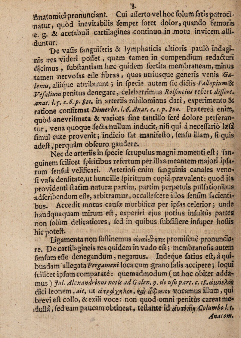 % teatomici pronuncsant. Cui aflerto vel hoc folum fatis.patrocl- matur, quod inevitabilis femper foret dolor, quando femoris gs ;& acetabuli cartilagines continuo in motu Jnvicem^Mi- dUntlDe vafis fanguiferis & lymphaticis akioris paulo indagi¬ nis res videri poffet, quam tamen in compendium reda&url dicimus , fubftantiam hxc quidem fortita membraneam, minus stamen nervofas ede fibras, quas utriusque generis venis (Ga- lemts, aliique attribuunt ? 'in Tpecie autem -fic didis Fallopum^c Vefaliurnmniim denegare, celeberrimus Roifincm refert differt, anat. l.j.c,6.p*$2h in.arteriis nihilominus dari, experimento:Sc ratione confirmat Dimerbr. L A. An at, c. i.p, 800, Praeterea enim, quod anevrifmata & varices fine tantillo fere dolore perferan¬ tur , vena quoque feda nullum inducit, nifi qui a neceflario lifa fimul cute provenit i Indicio fat manitefto, fenfu illam, fi quis adeft, perquam obfcuro gaudere. Nec de arteriis in fpecie Tcrupulus magni momenti eft 5 fan- guinem fciiicet fpiritibus refertum per illas meantem majori ipfa- rum fenfui velificari. Arteriofi enim fanguinis canales veno» fi vafa denfitate,ut hunc ille fpirituum copia praevalent : quod ita providenti ftatim natura partim, pattim perpetuis .pulfationibus adfcribendum efle, arbitramur, occallefcere illos fenfim facienti¬ bus. Accedit motus caufk morbificse per ipfas celerior 5 unde haudquaquam mirum efi, experiri ejus potius infultus partes non folum delicatiores, fed in quibus fubfiflere infuper hoftis hicpoteft. Ligamenta non fuftinemus Mm&nm promifcue pronunda- re. De cartilagineis res quidem in vado efi; membranofis autem fenfum efle denegandum, negamus. Indeque fatius efi, a qui¬ busdam 'allegata Pergameni loca cum grano falis accipere 5 loqui fciiicet ipfum comparate: quemadmodum ( ut hoc obiter adda¬ mus ) Jut Alexandrinus notis ad Galen. 9. de ufupart.c. 1$. dftveApft dici leonem, ait, ut drppixqkov, qcfi d<P®vov vocamus illum, qui brevi efi collo, & exili voce: non quod omni penitus careat me¬ dulla , fed eam paucam obtineat, teftante id dvnwjp Columbo L h Anatom.