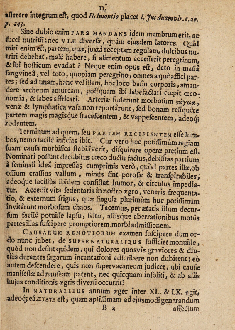 **» ir. aflerere Integrum eft, quod Hdmontio placet /. Jus duumvir. /. w, /• f; . ■ _ Sine dubio enim pars mandans Idem membrum erit, ac fucci nutritii;nec via. diverfa?, quam ejusdem latores. Quid miri enim eft, partem, qua?, juxta receptam regulam, dulcibus nu- triri debebat , male habere, fi alimentum accefferit peregrinum, & ibi hofticum evadat ? Neque enim opus eft, dato in malli fangvmea, vel toto, quopiam peregrino, omnes «eque affici par- tes; fed ad unam,hanc vel illam, hocloco bafin corporis, aman¬ dare archeum amurcam, poftquam ibi Iabefafiari coepit ceco- nomia, & labes affricari. Arteria; fuderunt morbofum ^yu* ven® & lymphatica va ia non reportarunt, led bonam reliquere partem magis magisque fracefcentem, & vappefcentem, adeoa: rodentem, ■ v Terminum ad quem, feu partem recipientem elfe lum¬ bos, nemo facile inficias ibit. Cur vero huc potillimum regiam fuam caufa morbifica ftabiiiverit, difquirere operte pretium eft. Nominari poliunt decubitus caeco duftu fa<5tus,debilitas partium a feminali idea imprelfa 3 cumprimis vero, quod partes ilIae,ob ollium craffius vallum , miniis fint porofe & tranfpirabiles,' adeoque facilius ibidem confiftat humor, & circulus impedia¬ tur. Accedit vita Sedentaria in noftro tegro, veneris frequenta¬ bo,* externum frigus, qua? lingula plurimum huc potillimum invitaruntmorbofum chaos. Tacemus,perstatis illum decur- fum facile potuiffe lapfu, faltu, aliisque aberrationibus motus partes illas fufcipere promptiorem morbi admiffionem. Causarum remotiorum examen fufcipere dumor» do nunc jubet, de supernaturaliru s fufficietmonuifle, quod nondefintquidem,qui dolores quosvis graviores & diu¬ tius durantes fagarum incantationi adfcribere non dubitent; eo autemdefcendere, quis non fupervacaneum judicet, ubi caufa: manifeftae adnaufeam patent, nec quicquam infoliri, & ab aliis hujus conditionis segris diverfi occurrit? In naturalibus annum arger inter XL & LX. agit, adeoq; ea aetate eft? quam aptiilimam ad ejusmodi generandum B z affe&uni
