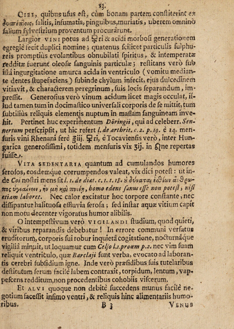 'Cttii quibusufus eft, cum bonam partem confliterinC ea ivcsrswlcigf (alitis, infumatis, pinguibus,muriatis > uberem- omnino fallum-fylveffrium proventum procurarunt, - Largior vini potus ad §2ri&acidi morbofi generationem egregie'fecit duplici nomine > quatenus fcilrcet particulis fulphii- teis promptius evolantibus obnubilati fpiritus 7 & intemperata redditas fuerunt oleofse fanguinis particula} reditans vero fub iffa ingurgitatione amurca acida in ventriculo (vomitu mediaiv te dentes ftupefaciens) fubinde chylum infecit, ejus dulcedinem vitiavit, & chara&erem peregrinum 9 fuis locis feparandum, im- preffit. Generofius vero vinum acidum licet magis occulat, il¬ lud tamen tum in docimadico univerfali corporis de fe mittit, tum fubtiiius reliquis elementis nuptum in maflam fanguineam inve¬ hit. Pertinet huc experimentum Doringii, qui ad celeberr. Sen* turtum perfcripfit, ut hic refert l.de arthrit.c.2» p.ip, e 14™ men- furis vini Rhenani fere giij. §ri, eTocavienfisver.o, inter Hun- garica generofiffimi, totidem menfurisvix 5ij. in $ne repertas fuiffe,?. Vita sedentaria quantum ad Cumulandos humores ferofos, eosdemque corrumpendos valeat, vix dici poteft: ut In- de Coi nodri mens fit /. /. de ditet. c. /. 1.18* i Stivarcq k<&im arSgas- fwg vyiOAVMv s $v (/,rj ffcy homo edens fanus effe non pote fi > nifi etiam laboret. Nec calor excitatur hoc torpore conflante, nec diffipantur halituofa effluvia ferofa; fed Indar aquas vitium capit fton motu decenter vigoratus humor alibilis. N Ointempedivum vero vigilandi ftudium, quod quiet^ & viribus reparandis debebatur ! In errore communi verfatus eruditorum, corporis fui robur inquieta cogitatione, no&urnaque vigilia minjuit, ut loquamur cum Celjo hi.proeem p.2. nec vim Tuam reliquit ventriculo, quar Barclaji funt verba, evocato ad laboraFA- ds cerebri fubfiditim Igne. Inde vero praffldibus fuls tutelaribus deditufum ferum facile labem contraxit, torpidum, lentum, vap« pefcens redditum,non procedentibus cohoblis vifccrum. Et alvi quoque non debite fuccedens munus facile ne¬ gotium faceffit infimo ventri, & reliquis hinc alimentariis humo¬ ribus* ' g 3 V s n u s