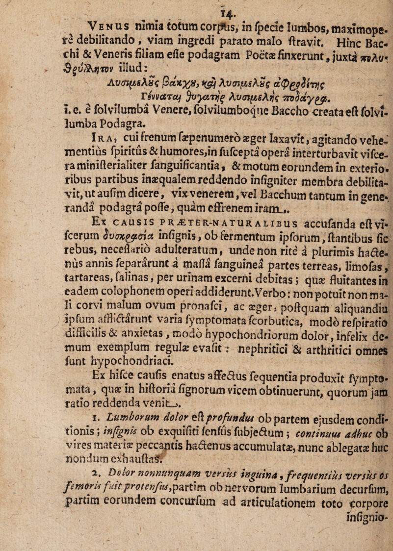 . . *4- Venus nimia totum corpus, in fpecie lumbos, tnaxunope- re debilitando, viam ingredi parato malo Aravit. Hinc Bac¬ chi & Veneris filiam efle podagram Poet® finxerunt, juxta 9gv?&>)mv illud: At/oj(wA«c ftcttx*’ ts5 Avm/isKyg dlpppVnKg rtwttcuj Jvya.vjg \vmfis\ng TnSxyyp. i. e. e folviluffiba Venere, folvilumboque Baccho creata eftfolvi- lumba Podagra. Ira, cuii frenum f®penumero ®ger laxavit, agitando vehe¬ mentius fpiritus & humores,in fufcepta opera interturbavit vifce- ra miniflerialiter fanguificantia, & motum eorundem ia exterio¬ ribus partibus in®qualem reddendo infigniter membra debilita¬ vit, ut aufim dicere, vix venerem, vel Bacchum tantum in gene-, randa podagra poffe, quam effrenem iram.,. Ex causis pr^ter-naturalibus accufanda eftvi* fcerpm Svmpmct infignis, ob termentum ipforum, flantibus fic rebus, neceflsrio adulteratum, unde non rite a plurimis hade- nus annis fepararunt a mada languinea partes terreas, limofas, tartareas, falinas, per urinam excerni debitas; qu® fluitantes in eadem colophonem operi addiderunt.Verbo: non potuit non ma¬ li corvi malum ovum pronafci, ac ®ger, poftquam aliquandiu f ipfum afflidarunt varia fymptomata fcorbutica, modo refpiratio difficilis & anxietas, modo hypochondriorum dolor, infelix de¬ mum exemplum regula: evafit: nephritici & arthritici omnes funt hypochondriaci. Ex hifcc cautis enatus affedus fequentia produxit fympto¬ mata , qu* in hiftoria tignorum vicem obtinuerunt, quorum jam ratio reddenda venite. i. Lumborum dolor zftprofundus obpartem ejusdem condi¬ tionis ; infignis ob exquifiti tentus fubjedum; continuus adhuc ob vires materi® peccantis hadenus accumulat®, nunc ablegat® huc nondum exbauftaS? a, Dotor nonnunquam versus inguina, frequentius versus os femoris fuitproeenfus,pzttim ob nervorum lumbarium decurtiim, partim eorundem concurfum ad articulationem toto Corpore infignio-