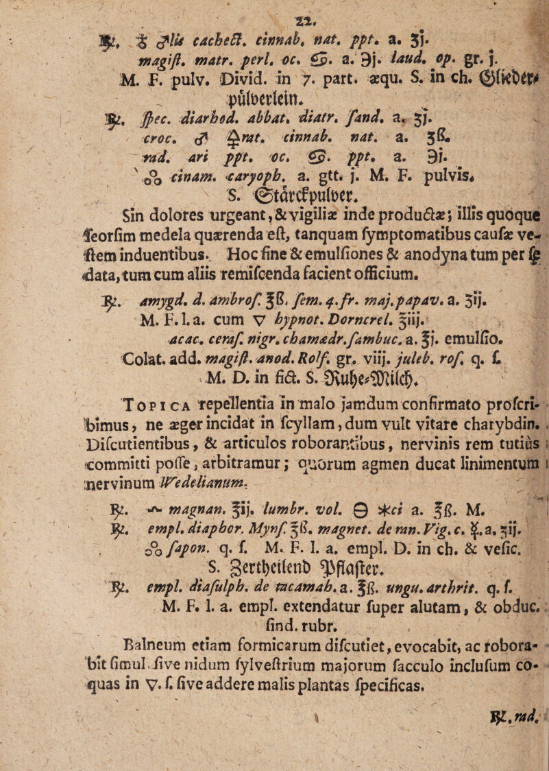 J^, <plU cacheft. cinnab. nat. ppt. a. 3j. magift. tnatr. peri. oc. £p. a. 9j. ^0/. gr. j. M. F. pulv. Divid. in 7. part. aequ. S. in ch. V pulpedein. 1^, ffiec. diarhod. abbat, fand. a. 3J. / ,rw. <# tinnab. »4*. a. 5& r4<£ //r. <?£. £p. ppt. a. 9i. 00 cinam. <caryopb♦ a. gtt. j. M. F. pulvis# s. (Startfpufoer. Sin dolores urgeant ?& vigiliae inde produ&ae 5 illis quoque feorfim medela quaerenda eft, tanquam fymptomacibus caufae ve¬ llem induentibus. Hoc fine & emulfiones & anodyna tum per data, tum cum aliis remifcenda facient officium. jy. amygd. d. arnbrof. f S, /em. 4>fr. maj.papav. a. 3*J* M. F.l.a. cum V bypnot. Dormrel.^iij. 4r4f. cera/. cbam&dr.fambuc. a. fi. emulfio. Colat, add.magift. anod.Ro1f. gr. viij. juUb. rof. q. £ M. D. in fifl. S.  ll 'Topica tepellentia in malo jamdurnconfirmato profcri- ibimus 7 ne aeger incidat in fcyllam, dum vult vitare charybdin. Difcutientibus, & articulos roborantibus, nervinis rem tutius committi potTe, arbitramur; quorum agmen ducat linimentum inervinum Wedttiamtm. *<p| fy. •*- magnan, fij. lumbr. vol. Q #ci a. fg. M. iy. empl. diapbcr. Mynf. 5 E. magnet. de mn. Vtg. c. 1£. a. gij. 00/*/*»• q. £ M. F. I. a. empl. D. in cb. & vefic. s. gertljcilenb ^flajler. rw/*/. diafulpb. de meam ah. a. Jg. ungu.arthrit. q. f. M. F. 1. a. empl. extendatur fuper alutam, & obduc. find. rubr. Balneum etiam formicarum difeutiet, evocabit, ac robora¬ bit Gmul. five nidum fylvefirium majorum facculo inclufum co¬ quas in v.f. five addere malis plantas fpecificas. fy.rad.