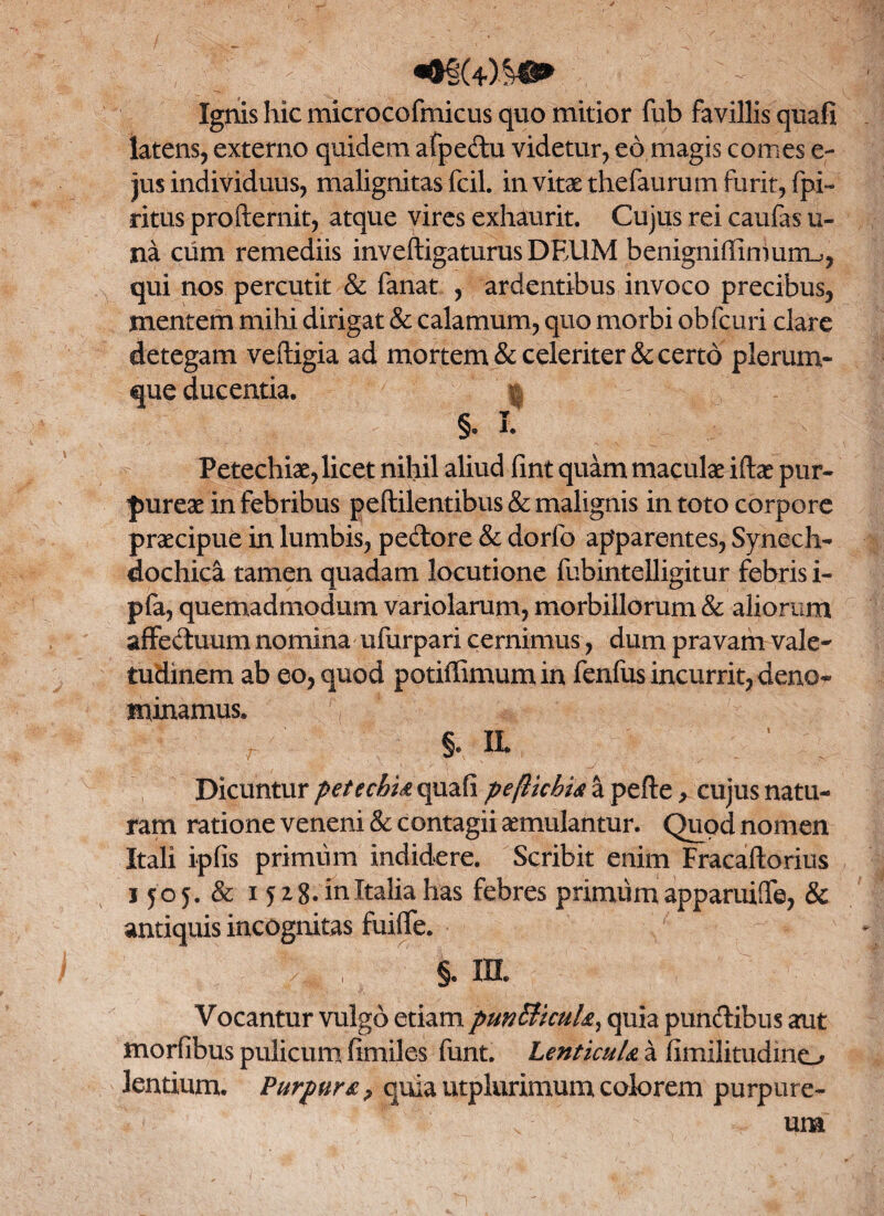 «®§(40&®> Ignis hic microcofmicus quo mitior fiib favillis quafi latens, externo quidem afpedu videtur, eo magis comes e- jus individuus, malignitas fcil. in vitae thefaurum furit, fpi- ritus profternit, atque vires exhaurit. Cujus rei caufas u- na cum remediis inveftigaturusDEUM benigniffimuuu, qui nos percutit & fanat , ardentibus invoco precibus, mentem mihi dirigat & calamum, quo morbi obfcuri clare detegam veftigia ad mortem & celeriter decerto plerum¬ que ducentia. | §. I. Petechiae, licet nihil aliud fint quam maculae iftae pur¬ pureae in febribus peftilentibus & malignis in toto corpore praecipue in lumbis, pedore & dorfo apparentes, Synech- dochica tamen quadam locutione fubintelligitur febris i- pfa, quemadmodum variolarum, morbillorum & aliorum affeduum nomina ufurpari cernimus, dum pravam vale¬ tudinem ab eo, quod potiffimumin fenfus incurrit, deno¬ minamus* . ■: > §. IL Dicuntur pete chia quafi peftichia a pefte, cujus natu¬ ram ratione veneni & contagii aemulantur. Quod nomen Itali ipfis primum indidere. Scribit enim Fracaftorius 1505. & 15 28. in Italia has febres primum apparuiffe, & antiquis incognitas fuiffe. h , §. m. Vocantur vulgo etiam puntticuU, quia pundibus aut morfibus pulicum fimiles funt. Lenticula a fimilitudino lentium. Purpura ? quia utplurimum colorem purpure- v  um