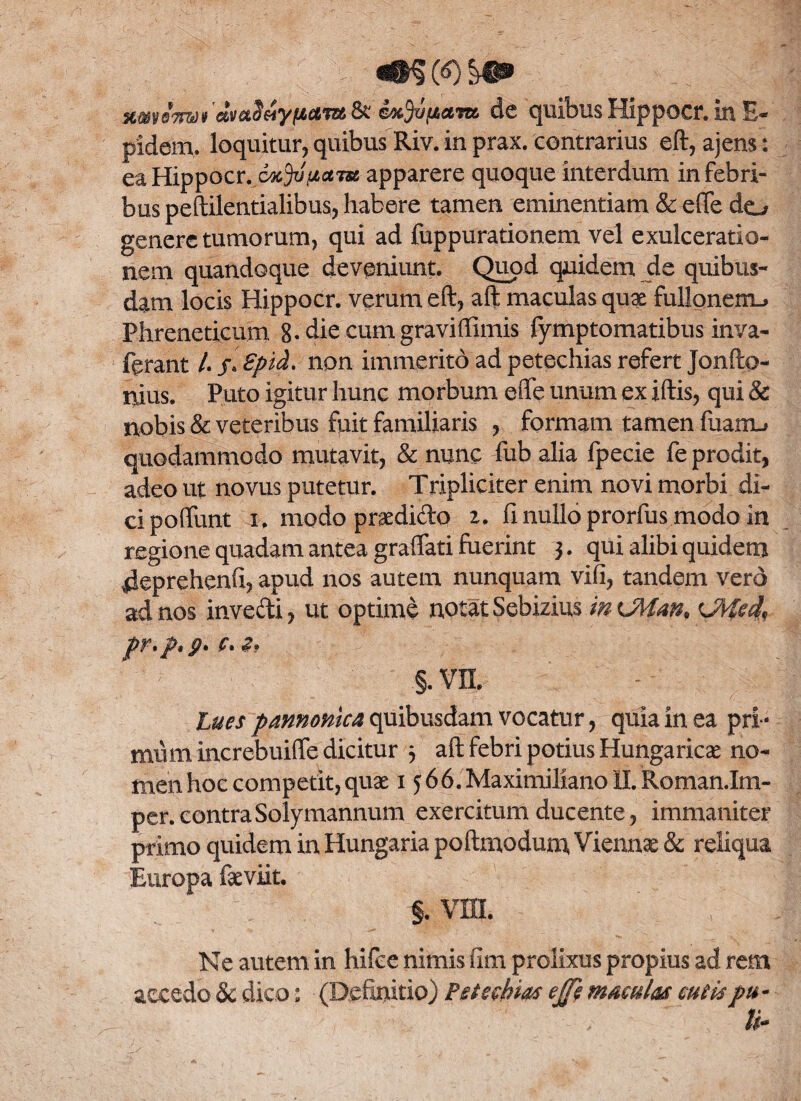 xweimt dvaoHyttaiutk cKjonavtc. de quibus Hippocr. in E- pidem, loquitur, quibus Riv. in prax. contrarius eft, ajens: ea Hippocr. cxjvpcem apparere quoque interdum in febri¬ bus peftilentialibus, habere tamen eminentiam & e(Te do genere tumorum, qui ad fuppurationem vel exulceratio¬ nem quandoque deveniunt. Quod quidem de quibus¬ dam locis Hippocr. verum eft, aft maculas quae fullonem.. Phreneticum 8. die cum graviffimis lymptomatibus inva- ferant l.s.Spid. non immerito ad petechias refert Jonfto- njus. Puto igitur hunc morbum effe unum ex iftis, qui & nobis & veteribus fuit familiaris , formam tamen fuarm. quodammodo mutavit, & nunc fub alia fpecie fe prodit, adeo ut novus putetur. Tripliciter enim novi morbi di¬ ci poflunt i. modo praedido z, fi nullo prorfus modo in regione quadam antea grafiati fuerint j. qui alibi quidem 4eprehenfi, apud nos autem nunquam vifi, tandem verd ad nos inve&i, ut optimi notat Sebizius in <JMm. <JWed, pr.p.p- c. §.vn. Lues pannonica quibusdam vocatur, quia in ea pri- mtim increbuifle dicitur 3 aft febri potius Hungaricae no¬ men hoc competit, quae 1566. Maximiliano II. Roman.Im- per. contra Solymannum exercitum ducente, immaniter primo quidem in Hungaria poftmodum, Viennae & reliqua Europa faeviit. §. vm. Ne autem in hifee nimis fim prolixus propius ad rem accedo & dico: (Definitio) Petechias ejfe maculas cutispu -